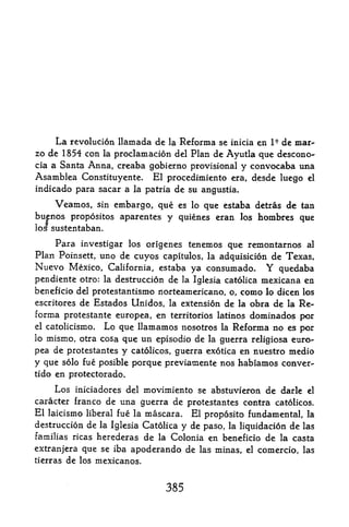 La   revolution llamada de la Reforma se inicia en de mar-     I9

zo de 1854 con    proclamation del Plan de Ayutla que descono-
                   la
cia a Santa Anna, creaba gobierno provisional y convocaba una
Asamblea Constituyente* El procedimiento era, desde luego el
indicado para sacar a la patria de su angustia*

    Veamos,      embargo, que es lo que estaba detras de tan
               sin
buenos propositos aparentes y quienes eran los hombres que
los sustentaban.

    Para investigar los origenes tenemos que remontarnos al
Plan Poinsett, uno de cuyos capitulos, la adquisicion de Texas,
Nuevo Mexico,       California, estaba       ya consumado.        Y quedaba
pendiente otro: la destruction        de   la Iglesia catolica   mexicana en
beneficio del protestantismo norteamericano, o,          como    lo dicen los
escritores de Estados Unidos, la extension de la obra  de la Re
forma protestante europea, en territorios latinos dominados por
el catolicismo. Lo que llamamos nosotros la Reforma no es per
lo mismo, otra cosa que un episodio de la guerra religiosa euro-

pea de protestantes y catolicos, guerra exotica en nuestro medio
y que solo fue posible porque previamente nos habiamos conver-
tido en protectorado.

     Los iniciadores del movimiento se abstuvferon de darle el
caracter franco de una guerra de protestantes contra catolicos.
El laicismo liberal fue la mascara. El proposito fundamental, la
destruction de la Iglesia Catolica y de paso, la liquidation de las
familias ricas herederas    de Colonia en beneficio de la casta
                                 la

extranjera que se iba  apoderando de las minas, el comercio, las
tierras de los mexicanos.



                                      385
 
