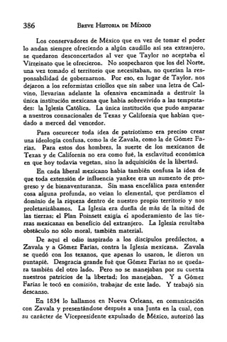 386                     BREVE HISTORIA DE MEXICO

     Los conservadores de Mexico que en vez de tomar el poder
lo andan siempre ofreciendo a algun caudillo asl sea extranjero,
se quedaron desconcertados al ver que Taylor no aceptaba el
Virrjeinato que le ofrecieron.       No   sospecharon que los del Norte,
una vez tornado               que necesitaban, no querian la res-
                     el territorio

ponsabilidad de gobernarnos. For eso, en lugar de Taylor, nos
dejaron a los reformistas criollos que sin saber una letra de Cal-
vino, llevarian adelante la ofensiva encaminada a destruir la
unica institucion mcxicana que habia sobrevivido a las tempesta-
des: la Iglesia Catolica. La unica institucion que pudo amparar
a nuestros connacionales de Texas y California que habian que-
dado a merced dd vencedor.
      Para oscurecer toda idea de patriotismo era preciso crear
una ideologia confusa, como la de Zavala, como la de Gomez Fa
rias.   Para estos dos hombres, la suerte de los mexicanos de
Texas y de California no era como fue, la esclavitud economica
en que hoy todavia vegetan, sino la adquisicion de la Hbertad.
      En cada       mexicano habia tambien confusa la idea de
                  liberal

que toda extension de influencia yankee era un aumento de pro-
greso y de bienaventuranza. Sin masa encefalica para entender
cosa alguna profunda, no veian lo elemental, que perdiamos el
dominio de la riqueza dentro de nuestro propio territorio y nos
proletarizabamos* La Iglesia era duena de mas de la mitad de
las tierras; el   Plan Poinsett exigia     el   apoderamiento de las   tie-

rras mexicanas     en beneficio del extranjero.      La   Iglesia resultaba
obstaculo no solo moral, tambien material.
     De aqui el odio inspirado a los discipulos predilectos, a
Zavala y a Gomez Farias, contra la Iglesia mexicana. Zavala
se quedo con los texanos, que apenas lo usaron, le dieron un
puntapie. Desgracia grande fue que Gomez Farias no se queda-
ra tambien del otro lado. Pero no se mane|aban por su cuenta
nuestros patricios de la libertad; los manejaban. Y a Gomez
Farias le toco en comision, trabajar de este lado. Y trabajo sin
descanso.
     En 1834 lo hallamos en Nueva Orleans, en comunicaci6n
con Zavala y presentandose despues a una Junta en la cual, con
su caracter de Vicepresidente expulsado de Mexico, autorizo las
 