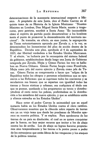 LA REFORMA                                 387

determinaciones de la masoneria internacional respecto a                  Me
xico.    Aproposito de esta Junta, dice el Padre Cuevas en el
quinto tomo de su Historia de la Iglesia Mexicana: "Nuestro
Ministro en Londres, Don Miguel Santa Maria, mason y traga-
curas, pero patriota, escribio a Santa Anna: "Es inconcebible
como             de partido puede desnaturalizar a los hombres
        el espiritu

Jtiasta el
         punto de promover la desmembracion del territorio na-
cional".  Se tramaba, en efecto, en esas juntas, la segregation
de Texas entusiastamente apoyada por Zavala y, a la vez, se
determinaban los lineamientos del plan de accion dentro de la
Republica. Decidia este plan, aprobado el 4 de septiembre de
1835, dar libertad verdadera a los Estados Unidos Mexicanos.
Y     al efecto, "se lucharia      por   la reconquista del    sistema federal
de gobierno, estableciendose desde luego una Junta de Gobierno
integrada por Zavala, Mejia y Gomez Farias; los tres se halla-
ban en Nueva Orleans. Gomez Farias fungia como Presidsnte,
Mejia como jefe del nuevo ejercito y Zavala como jefe de Te
xas.  Gomez Farias se comprometia a hacer que "salgan de la
Republica todos los obispos y personas eclesiasticas que se opu-
sieron a las Reformas; que se suprirnan todos los conventos y se
secularicen sus bienes; que se repartan con igualdad todas las
tierras      y   fincas rusticas   y urbanas,   sea cualquiera    el titulo   con
que se posean, quedando a los propietarios un tercio y distribu-
yendose el resto entre los pobres, prefiriendose en la distribu-
cion a los miembros del nuevo ejercito, y que se establezca union
y alianza estrecha en los Estados Unidos".
        Hace        padre Cuevas la animosidad que en aquel
                  notar   el

instante habia en los Estados Unidos contra el clero catolico.
Observaremos nosotros que la clausula sobre reparto de tierras
era ya un viejo tema que desde las proclamas de Morelos apa-
rece en nuestra politica. Y se explica. Para apoderarse de las
 tierras de un pais en disolucion, al cual no se quiere conquistar
 por la fuerza, no hay mejor recurso que incitar a los de abajo
 contra los de arriba. Los de abajo no logran hacerse propieta
 rios sino temporalmente y las tierras a la postre pasan a poder
 de   los extranjeros que estan libres       de   las   venganzas y los ataques
 de   la politica interior.
 
