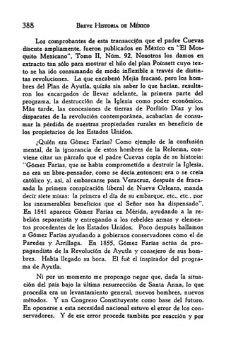 388                  BREVE HISTOMA DE MEXICO

     Los comprobantcs dc esta transacci6n que el padre Cuevas
discute ampliamente, fueron publicados en Mexico en "El Mos
quito Mexicano", Tomo II, Ntim* 92. Nosotros los damos en
extracto tan solo para mostrar el hilo del plan Poinsett cuyo tex-
to se ha ido consumando de   modo inflexible a traves de distin-
tas revoluciones. La que encabezo Mejia fracaso, pero los horn-
bres del Plan de Ayutla, quizas sin saber lo que hacian, resulta-
ron los encargados de llevar adelante, la primera parte del
programa, la destruccion de la Iglesia como poder economico.
Mas    tarde, las concesiones de tierrasde Porfirio Diaz y los
disparates de la revolucion contemporanea, acabarian de consu-
mar la perdida de nuestras propiedades rurales en beneficio de
los propietarios de los Estados Unidos.

     ^Quien era Gomez Farias? Como ejemplo de la confusion
mental, de la ignorancia de estos hombres de la Reforma, con-
viene citar un parrafo que el padre Cuevas copia de su historia:
"Gomez Farias, que se habia comprometido a destruir la Iglesia,
no era un libre-pensador, come se deciajentonces; era o se creia
catolico y, asi, al embarcarse para Veracruz, despues de fraca-
sada   laprimera conspiracion liberal de Nueva Orleans, manda
decir siete misas: la primera el dia de su embarque, etc., etc., por
los innumerables beneficios que el Senor nos ha dispensado".
En 1841 aparece Gomez Farias en Merida, ayudando a la re-
belion separatista   y entregando a            armas y elemen-
                                      los rebeldes
tos procedentes de los Estados Unidos. Poco despues hallamos
a Gomez Farias ayudando a gobiernos conservadores como el de
Paredes y Arrillaga. En 1855, Gomez Farias actua de pro-
pagan dista de la Revolucion de Ayutla y consejero de sus horn*-
bres. Habia llegado su hora. El fue el inspirador del progra-
ma   de Ayutla.
     Ni por un momento me propongo negar que, dada la situa-
ci6n del pais bajo la ultima resurreccion de Santa Anna, lo que
procedia era un levantamiento general, nuevos hombres, nuevos
metodos.    Y un Congreso Constituyente como base del futuro.
En  oponerse a esta necesidad nacional estuvo el error de los con
servadores,     Y
                de ese error procede tambien por reaccion y por
 