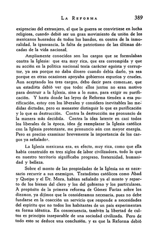 LA REFORMA                                       389

cxigencias del extranjero, el que la guerra se convirtiese en lucha
religiosa, cuando debi6 ser un gran movimiento de union de los
mexicanos hunrados de todos los bandos, en contra de la inmo"
                                            de las ultimas de-
ralidad, la ignorancia, la falta de patriotismo
cadas de la vida nacional.
    Ampliamente conocidos son los cargos que se formulaban
contra la Iglesia: que era muy rica, que era corrompida y que
su accion en            la politica   nacional tenia caracter egoista          y   corrup*-
tor,ya sea porque no daba dinero cuando debia darlo, ya sea
porque en otras ocasiones apoyaba gobiernos espurios y crueles.
Aun       aceptando        los tres cargos,    debo decir para comenzar, que
un     estadista debio ver             que todo ellos juntos no eran motivo
para destruir a            la   Iglesia, sino a lo sumo, para exigir su purifi-
cacion.        Y
             hasta donde las leyes de Reforma tienden a esa pu"
rificacion, estoy con los liberates y considero inevitables las me-
didas dictadas, pero es menester distinguir lo que es purification
y    lo   que es destruction.           Contra la destruction me pronuncio de
la   manera mas decidida.                Contra la idea latente en casi todos
los liberales de la epoca, idea de; reemplazar la Iglesia catolica
con la Iglesia protestante, me pronuncio aiin con mayor energia.
Pero es preciso examinar brevemente la importancia de los car*-
gos ya senalado?.
          La   Iglesia    mexicana era, en          efecto,   muy   rica,   como que   ella
habia construido en tres siglos de labor civilizadora, todo lo que
en nuestro territorio significaba progreso, fraternidad, humani-
dad y       belleza,

          Sobre    el   monto de      las   propiedades de la Iglesia no es nece-
sario recurrir a sus enemigos,                  Tratadistas catolicos como Abad
y Queipo y          el   Dr. Mora, habian senalado ya   el monto y repar-
to de los bienes del clero                  y   los del gobierno
                                                        y los particulares.
A  proposito de la              primera reforma de Gomez Farias sobre los
diezmos, ya dijimos que la consideramos necesaria, pues no debe
fundarse en la coaccion un servicio que responde a necesidades
del espiritu que no todos los habitantes de un pais experimentan
en forma identica. En consecuencia, tambien la libertad de cul-
tos es principio inseparable de una sociedad civilizada. Pero de
todo esto se deduce una conclusion, y es que la Reforma debi6
 