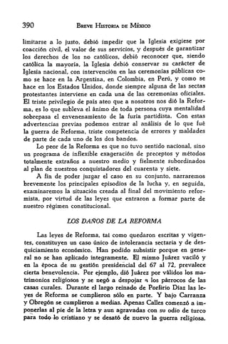 390                BREVE HISTORIA DE MEXICO

limitarse   lo justo, debio impedir que la Iglesia exigiese por
            a
coaccion civil, el valor de sus servicios, y despues de garantizar
los derechos   de los no catolicos, debio reconocer que, siendo
catolica la mayoria, la Iglesia debio conservar su caracter de

Iglesia nacional, con intervencion en las ceremonias publicas
                                                               co-
mo se hace en la Argentina, en Colombia, en Peru, y como se
hace en los Estados Unidos, donde siempre alguna de las sectas
protestantes interviene en cada una de las ceremonias oficiales.
El triste privilegio de pais ateo que a nosotros nos dio la Refer-
ma, es lo que subleva el ammo de toda persona cuya mentalidad
sobrepasa el envenenamiento de la furia partidista. Con estas
advertencias previas podemos entrar al analisis de lo que fue
la guerra de Reforma, triste competencia de errores y maldades
de parte de cada uno de los dos bandos.
     Lo peor de la Reforma es que no tuvo sentido nacional, sino
un programa de inflexible exageracion de preceptos y metodos
totalmente extranos a nuestro medio y fielmente subordinados
al plan de nuestros conquistadores del cuarenta y siete.
      A fin de poder juzgar el caso en su conjunto, narraremos
brevemente los principales episodios de la lucha y, en seguida,
examinaremos la situacion creada al final del movimiento refor-
mista, por virtud de las leyes que entraron a formar parte de
nuestro regimen constitucional.


                LOS DAftOS DE LA REFORMA

     Las leyes de Reforma, tal como quedaron escritas y vigen-
tes, constituyen un caso unico de rntolerancia sectaria y de des-

quiciamiento economic* Han podido subsistir porque en gene-
ral no se ban aplicado integramente. El mismo Juarez vacilo y
en la epoca de su gestion presidencial del 67 al 72, prevalece
cierta benevolencia, Por ejemplo, dio Juarez por validos los ma
trimonies religiosos y se ne6 a despojar a los parrocos de las
casas curales. Durante el largo reinado de Porfirio Diaz las le
yes de Reforma se cumplieron solo en parte. Y bajo Carranza
y Obregon se cumplieron a medias. Apenas Calles comenzo a im-
ponerlas al pie de la l^ra y atin agravadas con su odio de turco
para ted^4o cristiano y se desato de nuevo la guerra religiosa.
 