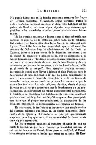 LA REFORMA                                  391

No  puede haber paz en la familia mexicana mientras las Leyes
de Reforma subsistaru Y tampoco, segun veremos, puedc la
vida economica nacional recobrar el desarrollo habitual de los
paises civilizados, mientras sigan vigentes disposiciones que
prohiben a las sociedades morales poseer y administrar bienes
raices.
    Se ha querido presentar a Juarez como el tipo inflexible que
encarna el espiritu de la Reforma, sobre todo en lo religiose.
Del caracter de Juarez dice don Justo Sierra, su principal apo-
logista:   "que     inflexible   no fue nunca, dado que         sirvio   como Se-
cretario de Gobierno bajo la administration del Sr. Leon, en
Oaxaca, durante la peor epoca de la dictadura santanista y no
se eximio de concurrir a homenajes en que se endiosaba a su
Alteza Serenisima". "El deseo de sobreponerse primero a si mis-
mo, como el representante de una raza de humillados, y de en-
caramarse por encima de los otros, y de los humilladores, bullia
en el fondo de su sangre". Ideal ejemplar, decimos nosotros,
de resentido social para llevar adelante el plan Poinsett para la
destruccion de una sociedad a la que no podia comprender ni
amar. Pero como a pesar de todo, Juarez tenia un fondo de
honradez nativa, no consumo en persona los excesos a que la
misma ley invitaba. Lo mas peligroso de esta, desde el punto
de vista social, es que constituye, por la legalization de las con-*
fiscaciones, un instrumento de rapina gubernamental permanente*
Y   terrible   si   se considera que habitualmente esas confiscaciones
quedan a merced de gobiernos despoticos que no han perseguido
otra mira que el propio enriquecimiento, la destruccion de los
enemigos personates, la consolidacion del regimen de tirania.
     En apariencia, la ley Juarez es inocente y una simple replica
del regimen religioso que priva en los paises modernos* Sepa-
racion de la Iglesia        Estado es un principio generalmente
                            y    el

aceptado, pero hay que    ver cual es, en realidad, la forma mexi
cana de esa separacion.
     La ley mexicana contiene el supuesto absurdo de que no
existe la Iglesia, ya que no le reconoce personalidad juridica A
esto se ha llamado un Estado laico, pero en realidad, el Estado
laico siempre reconoce el             hecho que   existe   en su scno. El Esta-
 