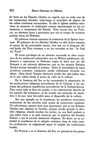 392                      BREVE HISTORIA DE MEXICO

do    laico en los Estados Unidos no impide que en cada una de
las    ceremonias oficiales, intervenga el sacerdote de alguno de
los cultos cristianos reconocidos.             Si alia la Iglesia catolica estu-
viese en mayoria,        el   catolicismo estaria representado en los ju-
ramentos y ceremonias del Estado. Esto ocurre hoy en Fran-
cia, no obstante leyes y principios que son el origen de nuestras

propias leyes de Reforma.
     El gobierno frances reconoce la existencia de la Iglesia fran-
cesa. El gobierno de Ics Estados Unidos no solo busca siempre
el    apoyo de  las principales sectas, sino que en el lenguaje ofi-
cial    habla del Dios cristiano y en las monedas se lee: "In God
we     Trust".
     El triste privilegio de un ateismo enconado es obra exclu-
siva de los mediocres enfurecidos que en Mexico predicaron, de-
finieron e impusieron la Reforma segun la letra que les did
Poinsett y sin advertir diferencias que en los mismos Estados
Unidos hacian tolerable             el sistema.   Sobre   la   mentalidad de estos
jacobinos nuestros, cualquiera puede informarse leyendo sus
obras. ;Que obras! Ningun detractor puede dar mas pobre idea
de lo que valian desde el punto de vista de la cultura.
        En    la   America
                         Sur se ha consumado la adaptacion de
                              del
las instituciones religiosasprocedentes de la Colonia, a los sis-
temas del gobierno republicano procedentes de la Independencia.
Pero como todo se hizo sin pasion, y sin intervencion directa de
los agentes del extranjero, se ha creado una situacion de equili-
brio y de paz, muy favorable para el desarrollo de la cultura.

    Asi, por ejemplo, en la ensenanza, los jacobinos mexicanos
excluyeron de las escuelas toda suerte de instruccion religiosa.
No advirtieron, porque eran muy ignorantes, que en los Estados
Unidos este regimen es factible, porque siendo grande la divi
sion religiosa, siendo muchas las sectas, no era facil
                                                       preferir a
una sobre otras y se opto entonces por la practica del Sunday
School, o sea la escuela dominical religiosa. Es decir, no se su-
primio la ensenanza de la religion cristiana base de toda nues-
                                                           r


tra civilizacion; se
                   reglamento segun lo exigian las condiciones
locales.
       En     Francia y en    la    America   del Sur, en general en los paises
 