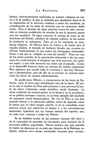 LA REFORMA                          393

latinos,   afortunadamente unificados en materia religiosa en tor-
no a la fe catolica, lo que se entiende por ensenanza laica es la
no imposition de la doctrina cristiana a todos los escolares, en
consideration de los hijos de minorias que no reconocen dicho
credo. Pero el derecho de estas minorias nunca ha sido conver-
tido en  absurda prohibition de ensenar lo que la mayoria quiere
que sea ensenado. Se sigue entonces el sistema de crear en los
Institutes del Estado, catedras de religion catolica, en las cuales
la asistencia es voluntaria. Pero no se ha
                                               suprimido la ense
nanza religiosa. Al Mexico laico de Juarez y de Lerdo toca el
orgullo dudoso, el ejemplo de barbaric letrada que consiste en
afirmar implicitamente lo que gritan los demagogos semianalfa-
betos, o sea que la "religion es cosa del pasado". Pues era uno
de los mitos pueriles de la generation reformista y de sus suce-
sores los evolucionistas
                       el imaginar que todo porvenir,
                                                      por serlo,
era mejor, y que todo presente era mejor que el pasado.
                                                         jComo
si el desarrollo humano fuese un
                                 proceso de interes compuesto!
Hoy  sabemos que sucede todo lo contrario y que hay floracio-
nes y decaimientos, pero de ello no se enteran, no quieren ente-
rarse los laicos de nuestra administration.

      Se quedo pues, Mexico, a consecuencia de   las leyes   de Re-
forma, como     unico pais oficialmente ateo de la tierra. El uni-
               el

co en que el nombre de Dios esta proscrito y aun provoca la bur-
la de cierto rufianismo seudo cientifico, seudo ilustrado.     La
tristecondition de nuestra patria, en lo moral y en lo economico,
en su politica extrema e interna, es un buen ejemplo del resultado
de semejante moral desquiciadora. En vez de Dios se nos han
querido ofrecer a la adoration publica, mitos de segunda, como
la patria que no tiene ningun sentido, si no es concebida como
persona pioral que sobrevive al tiempo y a las circunstancias
materiales, ligandose con los valores eternos del espiritu, que,
en todo caso, superan a todas las Patrias.
    Se ha hablado mucho de las enormes riqoezas del clero y
de la necesidad de ponerlas en circulation para fomento de la
economia publica angustiada. Parece mentira que esta patrana
se repita sin descanso en un pais que despues de la Reforma re
ligiosa, todavia tuvo tierras nacionales vacant es para enrique-
 
