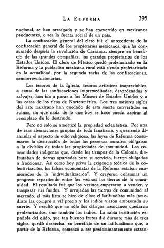 LA REFORMA                           395

national, sc han arraigadq y se han convertido en raexicanos
productores, o sea la fuerza social de un pais.
     La confiscation general del clero fue el antecedente de la
confiscation general de los propietarios mexicanos, que ha con-
sumado despues la revolution de Carranza r siempre en benefi-
cio de las grandes compaiiias, los grandes propietarios de los
Estados Unidos. El clero de Mexico quedo proletarizado en la
Reforma y     la   poblacion mexicana rural esta siendo proletarizada
en   la actualidad,    por la segunda racha de las confiscaciones,
seudorrevolucionarias.

     Los tesoros de la Iglesia, tesoros artisticos inapreciables,
a causa de las confiscaciones impremeditadas, desordenadas y
salvajes, han ido a parar a los Museos de Estados Unidos y a
las casas de los ricos de Norteamerica. Los tres mejores siglos
del arte mexicano han quedado de esta suerte convertidos en
ruinas, sin que nada de lo que hoy se hace pueda aspirar al
reernplazo de lo destruido.
     Pero no solo se amortize la propiedad eclesiastica. Por una
de esas aberraciones propias de todo fanatismo, y queriendo di-
simular el aspecto de odio religioso, las leyes de Reforma consu-
maron la destruction de todas las personas morales; obligaron
a la division de todas las propiedades de comunidad. Las co-
munidades indigenas que, desde los tiempos de la Colonia, dis-
frutaban de tierras apartadas para su servicio, fueron obligadas
a fractional Asi como hoy priva la exigencia teorica de la co~
lectivizacion, los falsos economistas de la Reforma estaban ena-
morados de la "individualizacion". Y creyeron consumar un
progreso repartiendo entre los vecinos las tierras de la comu
nidad. El resultado fue que los vecinos empezaron a vender, y
traspasar sus fundos*       Y
                         arrojadas las tierras de comunidad al
mercado,    mas listo se hizo de ellas; el latifundista mas inme-
           el

diato las compro a vil precio y los indios vieron empeorada su
suerte.   Y        que no solo los clerigos mexicanos quedaron
              resulto

proletarizados, sino tambien los indios. La sabia institucion es-
panola del ejido, que tan buenos frutos dio durante mas de tres
siglos, quedo deshecha, en beneficio de un latifundismo que, a
partir de la Reforma, comenzd a ser predominantemente extran-
 