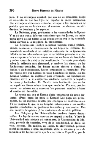 396                     BREVE HISTORIA DE MEXICO


jero.    Y   no extranjero espanol, que cso no     es extranjero   desde
elmomento en que los hijos del espanol se hacen mexicanos.
For extranjero deberemos entender siempre a los nacionales d*
pueblos que no se funden con          el   nuestro, no abrazan nuestro
destino, lo     dominan y   lo explotan.
        La Reforma,    pues, proletarizo a las comunidades indigenas
Y es    de una   ironia dolorosa considerar que fue Juarez, un indio,
quien privo de sus tierras a sus compatriotas que la ley espanola
habia elevado a la categoria de propietarios.
     La Beneficencia Publica mexicana tambien quedo proleta-
rizada, deshecha, a consecuencia de las Leyes de Reforma. In-
concebible resultaria si no existiese evidencia de la ignorancia
infinita de los reformadores, que no se hubiese pensado en crear
una excepcion a la ley de manos muertas en favor de hospitales
y asilos, casas de salud y de beneficencia. La teoria prevalecio
sobre la reflexion mas elemental, y tambien las tierras de las
fundaciones privadas, los bienes raices afectos a obras de
piedad y de beneficencia, fueron entregadas al rematador. Por
eso vemos hoy que Mexico no tiene hospitales ni asilos. En los
Estados Unidos, en cualquier pais civilizado, las fundaciones
piadosas viven y se enriquecen mediante donatives y legados
de casas y haciendas. En Mexico toda Institucion que recibe
un legado en bienes raices tiene que venderlo. Por eso, propia-
mente, no existen entre nosotros las personas morales afectas
al auxilio del desvalido.
        La                Estado debia encargarse de estos ser-
             teoria era que el
vicios.      ^Pero, como los
                          paga el Estado? Los paga del presu-
puesto, de los ingresos anuales por concepto de contribuciones.
Ya se imagina lo que es un hospital subordinado a las contin-
gencias economicas de gobiernos inmorales y manirrotos. Eso
son nuestros hospitales. jUna caricatura de servicio publico!
     Los Colegios y las Universidades tambien fueron despo-
seidos. La ley de manos muertas no respeto a nadie. Y hoy la
Universidad mas antigua del continente, la Universidad de Me
xico, privada de capitales, vive de la mendicidad, es decir, no
vive, agoniza. En cambio, en Texas, la Universidad, persona
moral reconocida y gran propietaria, debe su riqueza y su vida
fecunda a los bienes raices que le concedio la Republica, por la
 