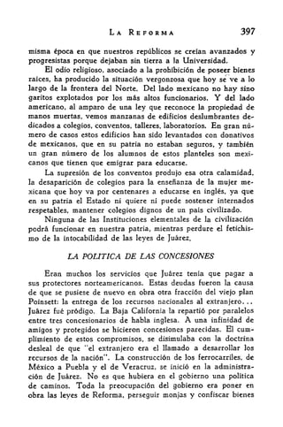 LA REFORMA                              397

misma cpoca en quc nuestros           republicos se creian avanzados     y
progrcsistas porque dejaban         sin tierra a la Universidad.
     El odio religiose, asociado a la prohibicion de poseer bienes
raices, ha producido la situation vergonzosa que hoy se ve a lo
largo de   la frontera del     Norte. Del lado mexicano no hay sino
garitos explotados por los        mas altos funcionarios.    Y
                                                           del lado
americano,   amparo de una ley que reconoce la propiedad de
              al
manos muertas, vemos manzanas de edificios deslumbrantes de-
dicados a colegios, conventos, talleres, laboratories. En gran nu~
mero de casos estos edificios han sido levantados con donatives
de mexicanos, que en su patria no estaban seguros, y tambien
un gran numero de los alumnos de estos planteles son mexi
canos que tienen que emigrar para educarse.
    La supresion de  los conventos produjo esa otra calamidad,
la desaparicion de colegios para la ensefianza de la mujer me-
xicana que hoy va por centenares a educarse en ingles, ya que
en su patria el Estado ni quiere ni puede sostener internados
respetables, mantener colegios dignos de un pais civilizado.
     Ninguna de las Instituciones elementales de la civilizacion
podra funcionar en nuestra patria, mientras perdure           el fetichis-

mo de la intocabilidad de las leyes de Juarez.

             LA POLITICA DE LAS CONCESIONES
    Eran muchos                  que Juarez tenia que pagar a
                       los servicios
sus protectores norteamericanos.   Estas deudas fueron la causa
de que se pusiese de nuevo en obra otra fraccion del viejo plan
Poinsett: la entrega de los recursos nacionales al extranjero. ..
Juarez fue prodigo. La Baja California la repartio por paralelos
entre tres concesionarios de habla inglesa.         A
                                               una infmidad de
amigos y protegidos se hicieron concesiones parecidas. El cum-
plimiento de estos compromises, se disimulaba con la doctrina
desleal de que "el extranjero era el llamado a desarrollar los
recursos de   la   nacion".    La   construccion de los ferrocarriles, de
Mexico a Puebla y       el    de Veracruz, se   inicio en la administra-

cion de Juarez. No es que hubiera en el gobierno una polittca
de caminos. Toda la preocupacion del gobierno era poner en
obra las leyes de Reforma, perseguir monjas y confiscar bienes
 
