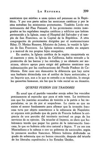 LA REFORM*                                  399

mexicanas que asistian a unas quince mil personas en la Repu-
blica. Y por una parte salian las mexicanas catolicas y por la
otra entraban los misioneros protestantes, Tambien Lerdo era
instrumento del Plan Poinsett. A los protestantes recien inmi-
grados se les regalaban temples catolicos y edificios que habian
pertenecido a la Iglesia, como el Hospital del Salvador y el tem-
plo de San Francisco, en la Capital de la Republica. A otra
congregacion de protestantes dirigidos por el norteamericano
Riley, D, Matias Romero, Ministro de Juarez, le vendio la Igle
sia de San Francisco. La Iglesia mexicana estaba sin amparo

y a merced de sus propios hijos renegados.
      En cambio, la Iglesia catolica de la region conquistada en
 el cuarenta y siete, la Iglesia de California, habia entrado a la

 proteccion de las barras y las estrellas, y no obstante ser me
 xicana, obtuvo apoyo para exigir del gobierno mexicano una
 indemnizacion por las confiscaciones del Fondo Piadoso de Ca
 lifornia* Este caso nos demuestra la diferencia que hay entre
 una barbarie disimulada con el antifaz de leyes antisociales, y
 un Impcrio que, aun a lo que es extrano a su tradicion, le otorga
las garantias   humanas,     sin las   que   la   vida social es un desastre.


               QUIENES FUERON             WS TRAIDORES
      Es   usual que   el partido vencedor arroje sobre los vencidos
 precisamente    el   reproche que para si mas teme. La insistencia
 con que   los juaristas    acusaban de traicion a        la patria a los   im-
 perialistas, es ya de      por   si   sospechosa. Lo      cierto es   que no
 existe el   menor fundamento para afirmar que             la   invasion fran-
 cesa tuvo por objeto someternos a la soberania de Napoleon;
 ni siquiera esta probado que de parte de Francia hubiese la exi-

 gencia de una porcion del territorio nacional en pago de los
 servicios de su ejercito. De triunfar el Imperio, es claro que hu-
 bieramos tenido que pagar los gastos de la intervencion fran-
 cesa, lo que no hubiera sido sino natural y logico.             Y
                                                         ya sea con
 Maximiliano a la cabeza o con un gobierno de nacionales, segun
 lo pensaron muchos franceses, Mexico hubiera disfrutado un
 grado de soberania que no hemos conocido, despues del triunfo
 de los liberales supeditados a los Estados Unidos.
 