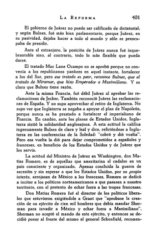 LA REFORMA                                 401

    El gobierno dc Juarez no puede scr calificado de dictatorial,
y segun Bulnes, fue mas bien parlamentario, porque Juarez, en
su pasividad, dejaba hacer a todo el mundo y solo se preocu-
paba de presidir.
    Ante el extranjero, la posicion de Juarez nunca fue inque-
brantable sino, al contrario, todo lo mas flexible que pueda
darse.
     El tratado Mac Lane Ocampo no se aprobo porque no con^
venia a los republicanos yankees en aquel instante, fortalecer
a los del Sur, pero ese tratado es peor, reconoce Rulnes, que el
tratado de Miramar, que hizo Emperador a MaximiUano.          es       Y
claro que Bulnes tiene razon.
     Ante la misma Francia, fue debil Juarez al aprobar las re-
clamaciones de Jecker. Tambien reconocio Juarez las reclamacio-
nes de Espana.      Y
                  no supo aprovechar el retiro de Inglaterra. No
supo ver que Inglaterra se negaba a apoyar el plan de Napoleon,
porque nunca se ha prestado a fortalecer el imperialismo de
Francia. En cambio, ante los planes de Estados Umdos, Ingla
terra sintio la solidaridad anglosajona.         A esta   actitud la califica
ingenuamente Bulnes de clara y leal y dice, refiriendose a Ingla^
terra en las coriferencias de la Soledad: "cobrd y did vuelta*'.
Pero esa vuelta la dio para dejar comprometidos a espanoles y
franceses, en beneficio de los Estados Unidos y de Juarez que
los servia.

       La   actitud del Ministro de Juarez en Washington, don Ma-
tias   Romero,    es de aquellas que ameritarian el cadalso en un
pais consciente y organizado* Apenas concluida la guerra de
secesion y sin esperar a que los Estados Unidos, por su propio
interes, arrojasen       de Mexico a   los franceses, Romero se dedico
a incitar a   los politicos    norteamericanos a que pasasen a nuestro
territorio,   con   el   pretexto de echar fuera a las tropas francesas.
       Don    Matias Romero fue       el   director de los politicos libert
ies que estuvieron exigiendole a Grant que "aprobase la crea-
cion de un ej^rcito de cien mil hombres que debia mandar Sher
man   para invadir a Mexico y echar fuera a Maximiliano",
Sherman no acepto    el mando de este ejercito, y entonces se de-

cidio poner al frente del mismo al general Schonfield, recomen-
 