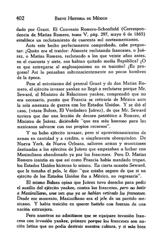 402                  BREVE HKTORIA DE MEXICO

dado por Grant EJ Convenio Romero-Schonfield (Correspon-
dencia de Matias Romero, tome V, pag. 297, mayo 6 de 1865}
establece un reclutamiento de cuarenta mil norteamericanos.
     Ante este hecho perfectamente comprobado, cabe pregun-
tar: ^Quien era el traidor: Almonte reclutando franceses, o Jua

rez, o Matias Romero, reclutando a los que veinte anos antes,
en el cuarenta y siete, nos habian quitado media Republica? ^O
es que entregarse al anglosajonismo no es traicion? ^Es pro-
greso? Asi lo pensaban subconscientemente no pocos hombres
de la epoca.
     Pese al entusiasmo del general Grant y de don Matias Ro
mero, el ejercito invasor yankee no Hego a reclutarse porque Mr.
Seward, el Ministro de Relaciones yankee, comprendio que no
era necesario, puesto que Francia se retiraria de Mexico ante
la sola amenaza de guerra con los Estados Unidos. Y se dio el

caso, (vease Bulnes, El Verdadero Juarez), de que Mr. Seward
tuviera que dar una leccion de decoro patriotico a Romero, el
Ministro de Juarez, diciendole "que era mas rionroso para IOG
mexicanos salvarse con sus propios recursos".
      Y no hubo ejercito invasor, pero si aprovisionamientos de
armas   en cantidad y a credito, o simplemente obsequiados. De
Nueva York, de Nueva Orleans, salieron armas y municiones
destinadas a los ejercitos de Juarez que empezaban a lucliar con
Maximiliano abandonado ya por los franceses. Pero D. Matias
Romero insistia en que asi como Francia ttabia mandado tropas,
los Estados Unidos hicieran lo mismo. En cierta ocasion Seward,

que le tomaba el pelo, le dijo: **que estaba seguro de que si un
ejercito de los Estados Unidos iba a Mexico, no regresaria".
    El mismo Bdbes opina que Juarez tuvo der^Jbo para pedir
         dd e^xdto yaafcee, coBtra k>s franceses, pero m> batir
el auxilio

a MaximzBimQy un& vez que ya se habian retired fos fnrnceses.
E^esde ese momeato, MaziniiBaiM> era el jefe          de   tui   partido   me-
xicano.   Y   habia traicion en   t|tierer baturio   CCM   ftterzas   de una
nacion extranjera.
     Pero nosotros no admitimos qtie se eqiiipare invasion fran-
cesa con invasion yankee, primero pc^-qae los franceses son na-
cion latina que no podia destaiir nuestra cultura, y si mas bien
 