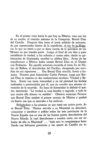 En     primer viaje hacia lo que hoy es Mexico, vino con los
             el

 de su nacion, el cronista maximo de la Conquista, Bernal Diaz
 del Castillo. Ninguna idea tenia el joven sol da do de entonces,
 de que representaba dentro de la expedicion, el^ojo dej^jii^to^
 ria; loque no obsto a que se diese cuenta de la grandeza de los
""Stfcesosen que tomaba parte. Luego, al final de sus dias y para
 restablecer la verdad, a los ochenta y cuatro aiios, desde su go-
 bernacion de Guatemala, escribio su celebre libro. Antes de las
 expediciones a Mexico habia estado Bernal Diaz en el Darien
 con Pedrarias. De aquella aventura recuerda el triste fin de Nu-
 ilez de Balboa, el descubridor del Pacifico, decapitado por envi-

 dias de sus superiores.   . Era Bernal Diaz sencillo, fuerte y hu-
                               .



 mano, Nuestro gran historiador Carlos Pereyra, juzga que Ber-
 naJ Diaz se expresa en dos realizaciones excelsas: Verdad y Be-
 lleza.  Siente con tanta intensidad y en tal plenitud los hecbofl
 realizados o presenciados por el, que no concibe Una minima al-
 teracion de lo ocurrido. Su lema de historiador lo definio l mis-
 mo, asentando: "La verdad es cosa bendita y sagrada, y todo lo
 que contra ella dijeren va maldito". Observa asimismo Pereyra
 que Bernal Diaz sembro el primer naranjo de Mexico y quebr6
 un hierro con que se marcaba a los esclavos,
      Refiriendose a las proezas en que tomo tan activa parte, di
 ce Bernal Diaz: "Hemos servido a su Maje$tad en descubrir,
                                                            de la
 conquistar y pacificar y poblar todas las mas provincias
 Nueva Espafia que es una de las buenas partes descubiertas             del

 Nuevo Mundo, la cual descubrimos a nuestra costa, sin ser              sa-

 bedor de ello su Majestad" *      .   .   "todo esto lo conquistamos bata-
 llando con belicosos guerreros y            tan aparte de Castilla sin te-



                                           39
 
