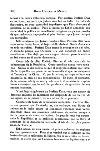 408                        BREVE HJSTORIA DE MEXICO

servas a la nueva influencia nordica.                Por mestizo Porfirio Diaz
es mexicano, en tanto que Juarez solo fue un indio. La falta de
ilustracion, su poca capacidad impidieron que Diaz abarcase el
problema de su pueblo. Pero el hecho de haber abrazado con
sinceridad la politica de conciliacion religiosa, es ya una prueba
de que rechazaba* repugnaba el plan Poinsett que Juarez adopto
sin escrfipulos.
       Mas    mexicano que Juarez, tambien tiene Porfirio Diaz ven-
tajas sobre Santa Anna, el bajo criollo desleaL Santa Anna era
en todo un rufian. Porfirio Diaz sentia la repugnancia del robo.
A    menudo porque  era Dictador     y una dictadura no puede
moralizar    Diaz dejo que sus amigos roharan, pero la codicia
               ,


no fue nunca en el pasion dominante,             .   .



       Como    jefe   de   clan, Porfirio   Diaz es      el   ntas capazde los
gobernantes de        la Republica.   Como       estadista    nunca tuvo tama-
nos.    Nunca      se did cuenta de que el progreso material que inva^
dia la Republica era parte de       un desarrollo al que no escaparon
ni   Turquia    ni la China.     Y, por     lo   mismo, no supo      utilizar ese
desarrollo en bien de sus connacionales.                 Se puso,   al contrario,
de la manera mas ignorante y mas servil, al servicio del capita-
lismo extranjero que lo uso de gendarme, de guardian de sus
propias fechorias.
       Y asi, bajo gobierno de Porfirio Diaz, toda una nacion de
                      el

dieciseis millcmesde habitantes fue despojada de sus tierras, de
sus aguas, de su petrolco, de sus minas, de su porvenir.
     Combatiente tenaz de la dictadura santanista. Porfirio Diaz,
menos general que Escobedo, es, sin embargo, una figura de
relieve en la lucha contra los franceses; vencedor unas veces,
derrotado olras, dc^ ocasiones prisionero, de ambas escapa a
fin de ponerse de nuevo en accion. Su
                                         pecado, una vez restau-
rada k Republica, es su amblcion presidential que lo lleva al
asesinato de la deraocracia mediante ei t^riunfo del
                                                     plan preto-
riano de Tuxtepec,
       Edbo   abajo, de esta siierte, rf primer esfuerzo de regimen
electoral generallzado*    Pues si es verdad que el sufragio quedo
lastimado con la reeleccion de Juarez, con la reeleccion de Lerdo,
tambien es cierto que las Caraaras funcionaron
                                                  kgitimamente                 y
 
