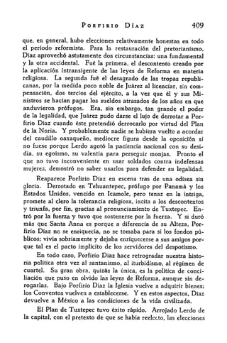 PORFIRIO DIAZ                           409

que, en general, hubo elecciones relativamente honestas en todo
el periodo reformista. Para la restauracion del
                                                  pretorianismo,
Diaz aprovecho astutamente dos circunstancias: una fundamental
y la otra accidental. Fue la primera, el descontento creado per
la aplicacion intransigente de las leyes de Reforma en materia

religiosa.  La segimda fue el desagrado de las tropas republi-
canas, por la medida poco noble de Juarez al licenciar, sin com-
pensacion, dos tercios del ejercito, a la vez que el y sus Mi-
nistros se hacian pagar los sueldos atrasados de los anos en que
anduvieron profugos. Era, sin embargo, tan grande el poder
de   la legalidad,que Juarez pudo darse el lujo de derrotar a For-
firio   Diaz cuando este pretendio derrocarlo por virtud del Plan
de la Noria.         Y   probablemente nadie se hubiera vuelto a acordar
del caudillo oaxaqueno, mediocre figura desde la oposicion si
no fuese porque Lerdo agoto la paciencia nacional con su desi-
dia, su egoismo, su valentiapara perseguir monjas. Pronto el
que no tuvo inconveniente en usar soldados contra indefensas
mujeres, demostro no saber usarlos para defender su legalidad.

     Reaparece Porfirio Diaz en escena tras de una odisea sin
gloria. Derrotado en Tehuantepec, profugo por Panama y los
Estados Unidos, vencido en Icamole, pero tenaz en la intriga,
promete      al clero la tolerancia religiosa, incita   a los descontentos
y   triunfa,   por gracias al pronunciamiento de Tuxtepec. En-
                     fin,
tro por la fuerza y tuvo que sostenerse por la fuerza.   si duroY
mas que Santa Anna es porque a diferencia de su Alteza, Por
firio   Diaz no se enriquecia, no       se   tomaba para
                                                       si los fondos pu-

blicos; vivia sobriamente       y dejaba enriquecerse a sus amigos por
que     tal es el   pacto implicito de los servidores del despotismo.
        En
         todo caso, Porfirio Diaz hace retrogradar nuestra Iiisto-
ria politica otravez al santariismo, al iturbidismo, al regimen de
cuarteL Su gran obra, quizas la unica, es la politica de conci-
liacion que puso en olvido las leyes de Reforina, aunque sin de-
rogarlas. Bajo Porfirio Diaz la Iglesia vuelve a adquirir bienes;
los Conventos vuelven a establecerse. Y en estos aspectos, Diaz
devuelve a Mexico a las condiciones de la vida civilizada.
        El Plan de Tuxtepec tuvo exito rapido. Arrojado Lerdo de
la capital,   con el pretexto de qtte se habia reelccto, las elecciones
 