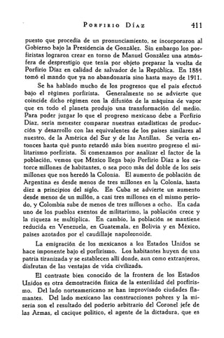 PORFIRIO DIAZ                                   411

 puesto que procedia de un pronunciamiento, se incorporaron al
 Gobierno bajo la Presidcncia de Gonzalez, Sin embargo los por-
 firistas   lograron crear en torno de Manuel Gonzalez una atmos-
 fera de desprestigio que tenia por objeto preparar la vuelta de
 Porfirio Diaz en calidad de Salvador de la Republica. En 1884
 tomo el mando que ya no abandonaria sino hasta
                                                mayo de 1911.
     Se ha hablado mucho de los progresos que el pais efectuo
bajo el regimen porfirista. Generalmente no se advierte que
coincide dicho regimen con la difusion de la maquina de vapor
que en todo el planeta produjo una transformacion del medio.
Para poder juzgar lo que el progreso mexicano debe a Porfirio
Diaz, seria menester comparar nuestras estadisticas de produo-
cion y desarrollo con las equivalentes de los paises similares al
nuestro, de la America del Sur    y de las Antillas. Se veria en-
tonces hasta que punto retardo   mas bien nuestro progreso el mi-
litarismo porfirista. Si comenzamos por analizar el factor de la
poblacion, vemos que Mexico llega bajo Porfirio Diaz a los ca-
torce milloncs de habitantes, o sea poco mas del doble de los seis
millones que nos heredo la Colonia. El aumento de poblacion de
Argentina es desde menos de tres millones en la Colonia, hasta
diez a principios del siglo. En Cuba se advierte un aumento
desde menos de un millon, a casi tres millones en el mismo perio-
do, y Colombia sube de menos de tres millones a ocho. En cada
uno de los pueblos exentos de militarismo, la poblacion crece y
la riqueza se multiplica*  En cambio, la poblacion se mantiene
reducida  en Venezuela, en Guatemala, en Bolivia y en Mexico,
paises azotados por    el   caudillaje napoleonoide.

     La emigration de       los   mexicanos a   los   Estados Unidos se
hace imponente bajo    el porfirismo. Los habitantes huyen de una
patria tiranizada y  se establecen alii donde, aun como extranjeros,
disfrutan de las ventajas de vida civilizada.

     El contraste bien conocido de        la frontera    de   los   Estados
Unidos es otra demostracion fisica de la esterilidad del porfiris
mo. Del lado norteamericano se han improvisado ciudades fla-
mantes. Del lado mexicano las construcciones pobres y la mi-
seria son el resultado del poderio arbitrario del Coronel jefe de
las Armas, el cacique politico, el agente de la dictadura, que es
 
