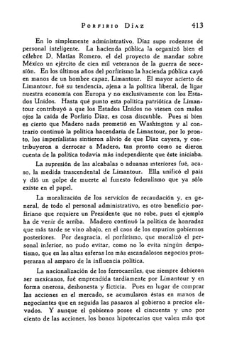 PORFIRIO DIAZ                                 413

        En simplemente administrative, Diaz supo rodearse de
             lo

personal inteligente. La hacienda publica 3a organize bien el
celebre D. Matias Romero, el del proyecto de mandar sobre
Mexico tin ejercito de cien mil veteranos de la guerra de sece-
sion.  En los ultimos anos del porfirismo la hacienda publica cayo
en manos de un hombre capaz, Limantour. El mayor acierto de
Limantour, fue su tendencia, ajena a la politica liberal, de ligar
nuestra economia con Europa y no exclusivamente con los Esta-
dos Unidos, Hasta que punto esta politica patriotica de Liman
tour contribuyo a que los Estados Unidos no viesen con malos
ojos la caida de Porfirio Diaz, es cosa discutible. Pues si bien
es cierto que Madero nada prometio en Washington y al con-
trario continue la politica hacendaria de Limantour, por lo pron
to, los imperialistas sintieron alivio de que Diaz cayera, y con-

tribuyeron a derrocar a Madero, tan pronto como se dieron
cuenta de     la politica   todavia   mas independiente que    este iniciaba.

                    las alcabalas o aduanas interiores fue, aca-
        La supresion de
so, lamedida trascendental de Limantour. Ella unified el pais
y die un golpe de muerte al funesto federalismo que ya solo
existe en el papel.

        La moralizacion de       los servicios   de recaudacion   y,    en ge
neral,    de todo   el   personal administrative, es otro beneficio por-
firianoque requiere un Presidente que no robe, pues el ejemplo
ha de venir de arriba. Madero continue la politica de honradez
que mas tarde se vino abajo, en el caos de los espurios gobiernos
posteriores.   Per desgracia, el porfirismo, que moralize el per
sonal inferior, no pudo evitar, como no lo evita ningun despe-
tismo, que en las altas esferas los mas escandalosos negocios pros-
peraran al amparo de          la influencia politica.

        La nacionalizacion de     los ferrocarriles,    que siempre debieron
ser mexicanos, fue emprendida tardiamente por Limantour                 y en
forma onerosa, deshonesta y ficticia. Pues en lugar de comprar
las acciones en el mercado, se acumularon estas en manes de

negociantes que en seguida las pasaron al gobierno a precios ele-
vados. Y aunque el gobierno pesee el cincuenta y uno por
ciento de las acciones, los bones hipotecarios que valen               mas que
 