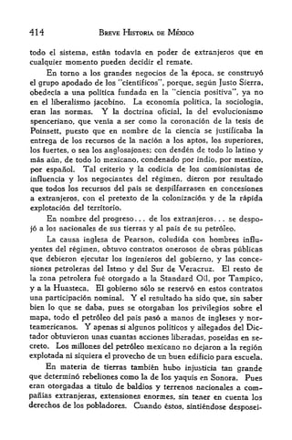 414                        BREVE HISTORIA DE MEXICO

todo      el sisteina,   estan todavia en poder de extrsnjeros que en
cualquier     momento pueden       decidir el remate.
       En
        torno a los grandes negocios de la epoca, se construyo
elgrupo apodado de los "cientificos", porque, segun Justo Sierra,
obedecia a una politica fundada en la "ciencia positiva", ya no
en   el   liberalismo facobino. La economia politica, la sociologia,
eran las normas.               Y
                           la doctrina oficial, la del evolucionismo

spenceriano, que venia a ser como la coronacion de la tesis de
Poinsett, puesto que en nombre de la ciencia se justificaba la
entrega de los recursos de la nacion a los aptos, los superiores,
los fuertes, o sea los angJosajones; con desden de todo lo latino y
mas aun, de todo          lo   mexicano, condenado por indlo, por mestizo,
por espanoL         Tal     criterio   y       la codicia   de   los oomisionistas         de
influencia y      los negociantes del regimen, dieron
                                                   por resultado
que todos los recursos del pais se despilfarrasen en concesiones
a extranjeros, con el pretexto de la colonizacion y de la rapida
explotacion del territorio*
       En nombre         del progreso .    de los extranjeros
                                           .    .                 se despo-
                                                                        .   .   .




jo a los nacionales         de sus tierras y al pais de su petroleo.
       La causa     inglesa de Pearson, coludida con                  hombres          influ-

yentes del regimen, obtuvo contratos onerosos de obras publicas
que debieron ejecutar los ingenieros del gobierno, y las conce
siones petroleras del Istmo y del Sur de Veracruz, El resto de
la zona petrolera fue otorgado a la Standard Oil, por Tampico,
y a la Huasteca. El gobierno solo se reservo en estos contratos
una participacion nominal, Y el resultado ha sido que, sin saber
bien lo que se daba, pues se otorgaban los privilegios sobre el
mapa, todo el petroleo del pais paso a manos de ingleses y nor-
teamericanos,        Y
                 apenas si algunos politicos y ailegados del Die-
tador obtuvieron unas cuantas acciones liberadas, poseidas en se-
creto. Los millones del petroleo mexicano no dejaron a la
                                                           region
explotada ni siquiera  provecko de un buen edificio para escuela*
                               el

       En
        materia de tierras tambien httbo injusticia tan
                                                          grande
que determine rebeliones como la de los yaquis en Sonora. Pues
eran otorgadas a titulo de baldios y terrenos nacionales a com-
panlas extranjeras, extensiones enormes, sin tener en cuenta los
derechos de los pobladores. Cuando estos, sintiendose
                                                                                    desposei-
 