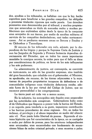 PORFIRIO DIAZ                        415

dos, acudian a los tribunales, se hallaban con que la ley, hecha
exprofeso para beneficiar a las grandes compaiiias, les obligaba
a presentar titulacion rigiirosa que nadie poseia. Los derechos
posesorios eran desconocidos por el tribunal, y muchos propieta-
rios que arrancaban su titulo de mercedes reales y muchas po-
blaciones que explotaban ejidos desde  la epoca de la conquista
eran arrojados de sus tierras, por medio de escoltas militares al
servicio de las compamas deslindadoras, casi todas norteameri-
canas. Asi se perdieron enormes zonas en Sonora y Sinaloa y
en Chihuahua y Tainaulipas.
    El recurso de los tribunales era nulo, ademas, por lo dis-
pendioso de los litigios y porque la Suprema Corte de Justicia y
aun los Juzgados de Segunda y Primera Instancia dependian di~
rectamente del Dictador, que en todos los casos importantes
mandaba la consigna secreta, la orden para que el fallo se diese
por consideraciones de politica, en favor de los mas influyentes
y los mas poderosos.
     La administracion de justicia, asi corrompida, se convirtio
en instrumento, no solo de las grandes empresas, sino tambien
del gran hacendado, que coludido con el gobernador, el Ministro,
se apoderaba, sin recurso, de las tierras adyacentes a la suya,
tierrasde pequenos propietarios incapaces de defenderse o de
comunidades indigenas cuya titulacion defectuosa estaba, ade~
mas fuera de la ley por virtud del Codigo de Juarez, que no
reconoce personalidad a las congregaciones.
    La tierra paso asi cada vez a menos manos.
     En                   monopolies mas ilegales eran arnparados
          la industria, los

por las autoridades    mas conspicuas. Gobernadores hubo como
el de Chihuahua que llegaron a poseer toda la harina del Estado,

y en seguida, para venderla a su gusto, impusieron contribucion
a las harinas procedentes de otras regiones. Asi, en todos los
or denes, el privilegio y el abuso imperaban en medio del silencic
mas vil. Pues jamas hubo libertad de prensa. Siguiendo el sis-
tema hipocrita que fue caracteristico de la epoca, no se castigaba
a nadie por delitos de prensa, pero los escritores independientes
eran arruinados, eran encarcelados con fundamento de acusa-
ciones falsas de orden criminal privado, o eran muertos a palos
 