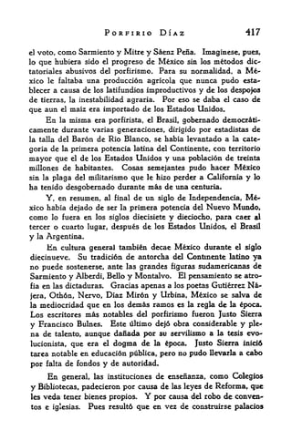PORFIRIO DIAZ                             417

el       como Sarmiento y Mitre y Saenz Pena. Imaginese, pues,
     voto,
lo que  hubiera sido el progreso de Mexico sin los metodos dic-
tatoriales abusivos del porfirismo* Para su normalidad, a Me
xico le faltaba una produccion agricola que nunca pudo esta-
blecer a causa de los latifundios improductivos y de los despofos
de tierras, la inestabilidad agraria. Por eso se daba el caso de
que aun      el   maiz era importado de los Estados Unidos.
     En la misma era porfirista, el Brasil, gobernado democrati-
camente durante varias generaciones, dirigido por estadistas de
la talla del Baron de Rio Blanco, se habia levantado a la cate-

goria de la primera potencia latina del Continente, con territorio
mayor que el de los Estados Unidos y una poblacion de treinta
millones de habitantes. Cosas semejantes pudo hacer Mexico
sin la plaga del militarismo que le hizo perder a California y lo
ha tenido desgobernado durante mas de una centuria.
     Y, en resumen, al final de un siglo de Independencia,           Me
xico habia dejado de ser la primera potencia del Nuevo Mundo,
como lo fuera en los siglos diecisiete y dieciocho, para caer al
tercer o cuarto lugar, despues de los Estados Unidos, el Brasil
y    la Argentina.

       En    cultura general tambin decae Mexico durante el siglo
diecinueve.       Su tradicion de antorcha del Continente latino ya
no puede   sostenerse, ante las grandes figuras sudamericanas de
Sarmiento y Alberdi, Bello y Montalvo* El pensamiento se atro-
fia en las dictaduras* Gracias apenas a los poetas Gutierrez Na-

jera, Oth6n, Nervo, Diaz Mirdn y Urbina, Mexico se salva de
la mediocridad que en los demas ramos es la regla de la poca.
Los escritores mas notables del porfirismo fueron Justo Sierra
y Francisco Bulnes. Este ultimo dejo obra considerable y ple
na de talento, aunque danada por su servilismo a la tesis evo-
lucionista, que era el dogma de la ^poca.          Justo Sierra      inicifc

tarea notable en educacion publics, pero no      pudo   llevarla a    cabo
por falta de fondos y de autoridad.
     En general, las instituciones de ensenanza, como Colegios
y Bibliotecas, padecieron por causa de las leyes de Reforma, que
les veda tener bienes propios.       Y
                                   por causa del robo de convcn-
tos e iglesias.       Pues result6 que en vez de construirse palacios
 