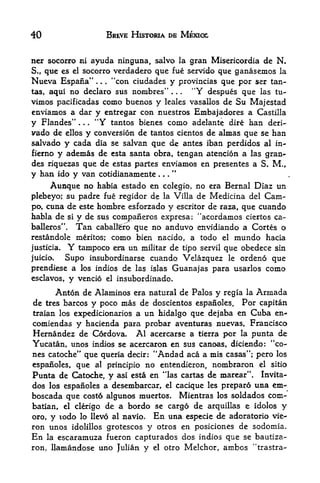 40                                  BREVE HISTORIA DE MEXICO


net socorro ni ayuda ninguna, salvo la gran Misericordia de N.
S., que es el socorro verdadero que fue servido que ganasemos la
Nueva Espana"        "con ciudades y provincias que por ser tan-
                            .   .   .



tas, aqui no declaro sus nombres"        "Y despues que las tu-
                                                        .   .   .



vimos pacificadas como buenos y leales vasallos de Su Majestad
enviamos a dar y entregar con nuestros Embajadores a Castilla
y Flandes"      "Y tantos bienes como adelante dire han deri-
                .   .   .



vado de ellos y conversion de tantos cientos de almas que se han
salvado y cada dia se salvan que de antes iban perdidos al in-
fierno y ademas de esta santa obra, tengan atencion a las gran-
des riquezas que de estas partes enviamos en presentes a S. M.,
y han ido y van cotidianamente
     Aunque no habia estado en colegio, no era Bernal Diaz un
plebeyo; su padre fue regidor de la Villa de Medicina del Cam-
po, cuna de este hombre esforzado y escritor de raza, que cuando
habla de si y de sus companeros expresa: "acordamos ciertos ca~
balleros". Tan cabaltero que no anduvo envidiando a Cortes o
restandole mritos;                 nacido, a todo el mundo hacia
                                        como bien
justicia.   Y  tampoco era un militar de tipo servil que obedece sin
juicio.     Supo insubordinarse cuando Velazquez le ordeno que
prendiese a los indios de las islas Guanajas para usarlos           como
esclavos, y vencio el insubordinado.

      Anton de Alaminos era natural de Palos y regia la Arrnada
de              y poco mas de doscientos espanoles. Por capitan
       tres barcos
traian los expedicionarios a un hidalgo que dejaba en Cuba en-
comiendas y hacienda para probar aventuras nuevas, Francisco
Hernandez de Cordova. Al acercarse a tierra por la punta de
Yucatan, unos indios se acercaron en sus canoas, diciendo: "co
nes catoche" que queria decir: "Andad aca a mis casas"; pero los
espafioles, que al principio no entendieron, nombraron el sitio
                                                    4

Punta de Catoche, y asi esta en 'las cartas de marear". Invita-
dos los espanoles a desembarcar, el cacique les prepard una em-
boscada que cost6 algunos muertos. Mientras los soldados com-
batian, el clerigo de a bordo se cargd de arquillas e idolos y
oro, y todo lo Hev6 al navio. En una especie de adoratorio vie-
ron unos idolillos grotescos y otros en posiciones de sodomia.
En la escaramuza fueron capturados dos indios que se bautiza-
ron, llamandose uno Julian y el otro Melchor, ambos "trastra-
 