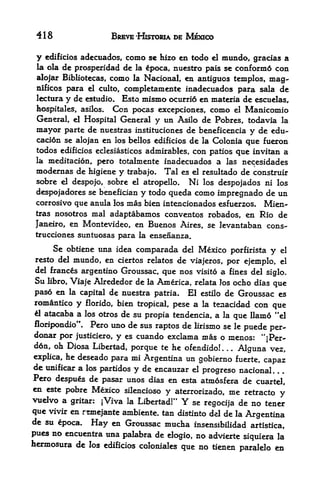 418                     BREVE -HisTORtA DE MEXICO

 y   edificios adecuados,    como    se hizo en todo el mundo, gracias a
 la ola   de prosperidad de     la   poca, nuestro pais se conform6 con
 alojar Bibliotecas, como la Nacional, en antiguos templos, mag-
 nificos para el culto, completamente inadecuados para sala de
 lectura   y de   estudio.   Esto mismo ocurri6 en materia de escuelas,
 hospitales, asilos.     Con pocas excepciones, como el Manicomio
 General,    el Hospital General y un Asilo de Pobres, todavia la
 mayor     parte de nuestras instituciones de beneficencia y de edu-
 caci6n se alojan en los bellos edificios de la Colonia que fueron
 todos edificios eclesiasticos admirables, con patios que invitan a
 la meditacion, pero totalmente inadecuados a las necesidades
 modernas de higiene y trabajo. Tal es el resultado de construir
 sobre el despojo, sobre el atropello. Ni los despojados ni los
 despojadores se benefician y todo queda como impregnado de un
 corrosivo que anula los mas bien intencionados esfuerzos. Mien-
 tras nosotros     mal adaptabamos conventos robados, en Rio de
 Janeiro, en Montevideo, en    Buenos Aires, se levantaban cons-
 trucciones suntuosas para la ensenanza.

     Se obtiene una idea comparada del Mexico porfirista y el
resto del mundo, en ciertos relatos de viajeros, por ejemplo, el
del francos argentino Groussac, que nos visito a fines del
                                                            siglo.
Su libro, Viaje Alrededor de la America, relata Jos ocho dias que
paso en la capital de nuestra patria. El         estilo       de Groussac es
romantico y florido, bien tropical, pese a    tenacidad con que
                                                  la
 1 atacaba a los otros de su
                             propia tendencia, a la que llamo "el
floripondio". Pero uno de sus raptos de lirismo se le puede per-
donar por justiciero, y es cuando exclama mas o menos:
                                                           "jPer-
d6n, oh Diosa Libertad, porque te he ofendido!     .
                                                     Alguna vez,
                                                          .   .



explica, he deseado para mi Argentina un gobierno fuerte,
                                                            capaz
de unificar a los partidos y de encauzar el
                                            progreso nacional.
Pero despues de pasar unos dias en esta atmosfera de
                                                      cuartel,
en este pobre Mexico silencioso y aterrorizado, me retracto
                                                                             y
vudvo a     gritar:   jViva la Libertad!"    Y
                                         se regocija de no tener
que vivir en remejante ambiente. tan distinto del de la Argentina
de su 6poca. Hay en Groussac mucha insensibilidad
                                                      artistica,
pues no encuentra una palabra de dogio, no advierte
                                                    siquiera la
hermosura de los edificios coloniales que no tienen          en   paralelo
 