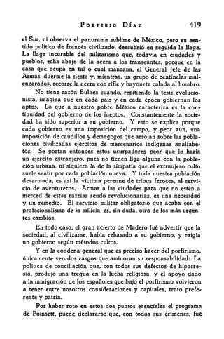 PORFIRIO DIAZ                            419

cl Stir, ni    observa    el   panorama sublime de Mexico, pero su      sen*-
tido politico de frances civilizado, descubrio en seguida la llaga.
La llaga incurable del militarismo que, todavia en ciudades y
pueblos, echa abajo de la acera a los transeuntes, porque en la
casa que ocupa en tal o cual manzana, el General Jefe de las
Armas, duerme          la siesta y, mientras,    un grupo de centinelas mal-
encarados, recorre la acera con         rifle   y bayoneta calada al hombro.
     No  tiene razon Bulnes cuando, repitiendo la tesis evolucio"
nista, imagina que en cada pais y en cada epoca gobiernan los
aptos.   Lo que a nuestro pobre Mexico caracteriza es la con-
tinuidad del gobierno de los ineptos* Constantemente la socle-
dad ha sido superior a su gobierno.                Y
                                          esto se explica porque
cada gobierno es una imposicion del campo, y peor aun, una
imposicion de caudillos y demagogos que arrojan sobre las pobla-
ciones civilizadas ejercitos de mercenaries indigenas analfabe-
tos.   Se portan entonces estos usurpadores peor que lo haria
un  ejercito extranjero, pues no tienen liga alguna con la pobla^
cion urbana, ni siquiera la de la simpatia que el extranjero culto
suele sentir por cada poblacion nueva.             Y
                                            toda nuestra poblacidn
desarmada, es asi la victima perenne de tribus feroces, al servi-
cio de aventureros. Armar a las ciudades para que no esten a
merced de estas razzias seudo revolucionarias, es una necesidad
y un remedio. El servicio militar obligatorio que acaba con el
profesionalismo de la milicia, es, sin duda, otro de los mas urgen-
tes cambios.

     En      todo caso,gran acierto de Madero fue advertir que la
                          el

sociedad, al civilizarse, habia rebasado a su gobierno, y exigia
un gobierno segun metodos cultos.
     Y en la condena general que es preciso hacer del porfirismo,
unicamente veo dos rasgos que aminoran su responsabilidad: La
politica de conciliacion que, con todos sus defectos de hipocre-
sia, produjo una tregua en la lucha religiosa, y el apoyo dado
a la inmigracion de los espanoles que bajo el porfirismo volvieron
a tener entre nosotros consideraciones y capitales, trato prefe-
rente    y   patria.
    Por haber roto en estos dos puntos esenciales el programa
de Poinsett, puede declararse que, con todos sus crimencs,
 