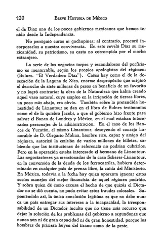 420                     BSEVE HlSTORIA DE MEXICO

e! de Diaz uno de los pocos gobiernos mexicanos que hemos te-
nido desde la Independencia.
      Nopersiguio curas ni gachupines; al contrario, procuro in-
corporarlos a nuestra convivencia. En esto revelo Diaz su me-
xicanidad, su patriotism, su casta no corrompida por            el   morbo
cxtranjero.
      La     serie dc los negocios torpes   y cscandalosos   del porfiris-
mo    es inenarrable, segun los propios apologistas del regimen:
(Bulnes. "El Verdadero Diaz"). Cases hay como el de la de-
secacion de la Laguna de Xico, enorme desproposito que origino
el derroche de siete millones de pesos en beneficio de un favorito

y no logro contrariar la obra de la Naturaleza que habia creado
aquel vaso natural, cuyo empleo en la irrigacion de tierras libres,
un poco mas abajo, era obvio. Tambien sobre ia pretendida ho-
nestidad de Liinantour se dan en el libro de Bulnes testimonies
como    el  la quiebra Jacobi, a que el gobierno hizo frente para
             de
salvar elBanco de Londres y Mexico, en el cual estaban intere-
sados personajes de la administracion. En el caso de los Ban-
cos de Yucatan, el mismo Limantour, desoyendo el consejo ho
norable de D. Olegario Molina, hombre rico, capaz y amigo del
regimen, autorizo la emision de varios millones de billetes, sa-
biendo que las instituciones de referenda no podrian cubrirlos.
Pero en la operacion estaba interesado el hermano de Limantour.
Las negociaciones ya mencionadas de la casa Scherer-Limantour,
en la conversion de la deuda de los ferrocarriles, hubiera deter-
minado en cualquier pais de prensa libre, la caida del Ministerio.
En Mexico,        todavia a la fecha hay quien aparenta ignorar estos
sucios manejos del mejor financista   de aquel regimen podrido.
Y sobra quien de como excusa el hecho de que quizas d Dicta-
dor no se dio cuenta, no pudo evitar estos fraudes colosales. Su-
poniendolo asi, la unica conclusion legitima es que no debe nun-
ca un pais entregar sus intereses a la incapacidad, la irrespon-
sabilidad de un Dictador inculto que no tiene mas recurso que

dejar la solucion de los problemas del gobierno a segundones que
nunca son ni de gran capacidad ni de gran honestidad, porque los
hombres de primera huyen del tirano como de la peste.
 