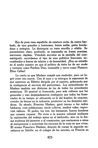 Era de pura raza espanola; de estatura corta, de rostro bar-
bado, dc ojos grandes y luminosos, frcntc noble, gcsto bonda-
doso y energico, Lo distinguia un trato scncillo y afable. Su
pensamiento claro, profundo, sc cxpresaba en frases precisas,
nerviosas, rapidas. Viendolo moverse en la pantalla del cine-
matografo, recordamos el tipo de esos politicos franceses, en-
cumbrados a fuerza de talento y de honestidad. ^Era un extrano
en el medio nuestro en que el politico de xito ha de ser mudo
y tortuoso como Porfirio Diaz, insensible y torvo como Plutarco
Elias Calles?

    Lo   cierto es que Madero rompid una tradicion, pero no lo-
gro crear una nueva. Con el nace y se extingue la esperanza de
que aparezca un Mexico dirigido por el espiritu, gobernado por
la inteligencia al servicio del patriotismo. Los antecedentes de
Madero tambien son distintos de los de todos los presidentes
anteriores, Ni general ni licenciado, pero mas valiente que los
generales y mas despejadamente inteligente que todos los
                                                          licen-

ciados de su tiempo, su education es la del hombre de empresa,
creador de bienes en la industria, productor en los desiertos n6r-
dicos. Su abuelo, Evaristo Madero, gan6 tierras a los indios
barbaros, creo poblaciones, inicio cultivos, sembro vides, impro-
viso talleres. El padre, los tios, los hermanos, fueron hombres
que creafon riqueza.   No   ricos a la   manera   colonial mediante
la explotacion del trabajo ajeno en el latifundio, sino en la for
ma moderna del pionnier y el constructor, que enriquecen a otros
al enriquecersey aumentan los recursos de la zona en que viven.
El mismo Francisco Madero, despues de cursar la segunda en-
senanza en Saltillo. en el colegio de los jesuitas, en Francia en


                               423
 