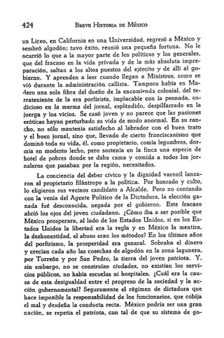 424                        BREVE HISTORIA DE MEXICO


tin                        ima Universidad, regreso a Mexico y
      Liceo, en California en
sembro algodon; tuvo  exito, reunio una pequena fortuna.
                                                            No le
ocurrio lo que a la mayor parte  de los politicos y los generates,
                                          la mas absoluta impre-
que del fracaso en la vida privada y de
                                     del ejercito y de alii al go-
paracion, saltan a los altos puestos
              Y                                          como se
bierno.    aprenden a leer cttando llegan a Ministros,
vio durante la administracion callista. Tampoco habia en
                                                              Ma-
dero una sola fibra del duefio de la encomtenda  colonial, del te-
                                                               co-
rrateniente de la era porfirista, implacable con la peonada,
dicioso en la merma del jornal, esplendido, despilfarrado    en la

juerga      y   los vicios.    Se caso joven y no parece que           las pasiones

eroticas        hayan perturbado su vida de          modo   anormal.    En   su ran-

cho, no         solo mantenia satisfecho al labrador con el             buen trato
y    buen jornal, sino que, llevado de cierto franciscanismo que
      el

domino toda su vida, el, como propietario, comia legumbres, dor-
mia en modesto lecho, pero sostenia en la finca una especie de
hotel de pobres donde se daba cama y comida a todos los jor-
naleros que pasaban por la region, necesitados.

           La conciencia      del deber civico   yla dignidad varonil lanza-

ron al propietario filantropo a           la politica. Por honrado y culto,

lo eligieron sus vecinos candidate a Alcalde. Pero no contando
con la venia del Agente Politico de la Dictadura, la eleccion ga-
 nada fue desconocida, negada por      gobierno. Este fracaso
                                                     el

abrio los ojos del joven ciudadano. ^Como iba a ser posible que
Mexico prosperara, al lado de los Estados Unidos, si en los Es-
tados Unidos la libertad era la regla y en Mexico la mentira,
 la deshonestidad, el         abuso eran los metodos?        En   los ultimos   anos
del porfirismo, la prosperidad era general. Sobraba el dinero
y crecian cada ano las cosechas de algodon en la zona lagunera,
 por Torreon y por San Pedro, la tierra del joven patriota. Y,
 sin embargo, no se construian ciudades, no existian los servi-
 cios publicos, no habia escuelas ni hospitales. ^Cual era la cau
 sa de esta desigualdad entre el progreso de la sociedad y la ac-
 cion gubemamental? Seguramente el regimen de dictadura que
hace imposible la responsabilidad de los funcionarios, que cobija
el mal y desdena la conducta recta. Mexico podria ser una gran

nacion, se repetia el patriota, con tal de que su sistema de go-
 