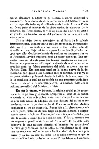 FRANCISCO MADERO                                   425

bierno alcanzara la altura dc su desarrollo moral, espiritual y
economico.    A
              la economla de la encomienda, del latifundio, aca-
so correspondia todo aquel militarismo de Santa Anna a Porfi-
rio Diaz; pero el renacer de la clase media, la aparicion de la
industria, los ferrocarriles, la vida   moderna      del pais, todo estaba
exigiendo una transformacion del gobierno de la dictadura a la
democracia.
     En sus viajes por el extranjero, en el Paris de la colonia
latinoamericana,    Madero habia     tratado argentinos, colombianos,
chilenos.   Por   ellos sabiaque los paises del Sur habian padecido
tambien     el caudillaje militarista pero lo habian liquidado.  Y,
Ipor que solo Mexico no habria de realizar un progreso que ya
la Argentina llevaba cuarenta anos de haber cumplido? Era me-
nester remover al pais para que tomase conciencia de sus pro-
blemas; era preciso sacudir aquel ambiente de multitudes ador-
mecidas ante los falsos prestigios del idolo zapoteca que era
Porfirio Diaz. Era menester predicar la buena nueva de la de-
mocracia, que iguala a los hombres ante el derecho, lo que ya es
un paso cristiano y fecundo hacia la justicia; la buena nueva de
la libertad, sin la cual    no es posible ningun progreso verdadero,
Poner en accion      la   democracia y crear la libertad. Esta era la
prim era necesidad del Mexico       porfirista.

    Eso por lo pronto, y despues, la reforrna social en lo econo-
mico, en lo politico y lo moral* Despertar el alrna de la nacion
o crearle un alma a la pobre masa torturada de los mexicanos.
El proposito   inicial    de Madero era   muy     distinto del   de todos sus
predecesores en la politica nacional. Pues no predicaba Madero
venganzas ni era un resentido. Pertenecia a la clase acomodada
y bien pudo  disfrutar de una larga exigencia sibarita o simple-
mente serena y dichosa. Pero aspiraba a mas que a la dicha pro-
pia; lo movia el amor de sus compatriotas* Y fue el primero que
no empezo su predicacion lanzando "mueras". El horrible grito
negative de toda nuestra historia, el "mueran los gachupines*'
de Hidalgo y Morelos, que se habia de transformar en el "mue-
ran los reaccionarios" o "mueran los liberales", de la epoca pos
terior, y en los mueras de todas las oscuras contiendas que se
han sucedido hasta la fecha, no ensucio los labios del maderis-
 