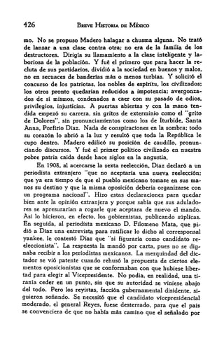 426                    BREVE HISTORIA DE MEXICO

mo* No se propuso Madero halagar a chusma alguna. No trat6
de lanzar a una clase contra otra; no era de la familia de los
dcstructorcs. Dirigia su llamaxnicnto a la clase inteligente y la-
boriosa de la poblaci6n. Y fue el primero que para hacer la re-
cluta de sus partidarios dividio a la sociedad en buenos y malos,
                           r


no en secuaces de banderias mas o menos turbias. Y solicit6 el
concurso de los patriotas, los nobles de espiritu, los civilizados;
los otros pronto quedarian reducidos a impotencia; avergonza-
dos de si mismos, condenados a caer con su pasado de odios,
privilegios, injusticias. A puertas abiertas y con la mano ten-
dida empezo su carrera, sin gritos de exterminio como el **grito
de Dolores", sin pronunciamientos como los de Iturbide, Santa
Anna, Porfirio Diaz. Nada de conspiraciones en la sombra; todo
su corazon lo abrio a la luz y resulto que toda la Republica le
cupo dentro, Madero edifico su posicion de caudillo, pronun-
ciando discursos. Y fue el primer politico civilizado en nuestra
pobre patria caida desde hace siglos en la angustia.
       En                                                  a un
            1908, al acercarse la sexta redeccion, Diaz declaro
periodista extranjero "que  no aceptaria una nueva reeleccion;
que ya era tiempo de que el pueblo mexicano tomase en sus ma-
nos su destino y que la misma oposicion deberia organizarse con
un programa nacional". Hizo estas declaraciones para quedar
bien ante la opinion extranjera       y porque   sabia que sus adulado-
res se apresurarian a rogarle que aceptara de nuevo el mando*
Asi lo hicieron, en efecto, los gobiernistas, publicando suplicas.
En seguida, al periodista mexicano D. Filomeno Mata, que pi-
dio a Diaz una entrevista para ratificar lo dicho al corresponsal
yankee, le contesto Diaz que "si figuraria como candidato re-
eleccionista"*   La   respuesta la   mando por carta, pues no se   dig-
naba   recibir a los periodistas mexicanos.   La mezquindad del    dic-
tador se vio patente cuando rehuso la propuesta de ciertos ele-
mentos oposicionistas que se conformaban con que hubiese liber-
tad para elegir al Vicepresidente. No podia, en realidad, una ti-
rania ceder en un punto, sin que su autoridad se viniese abajo
del todo. Pero los reyistas, faccion gubernamental disidente, si-
guieron sonando. Se necesito que el candidato vicepresidencial
moderado,  el general Reyes, fuese desterrado,
                                               para que el pais
se convenciera de que no habia mas camino que el senalado
                                                            por
 