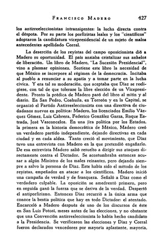 FRANCISCO MADERO                               427

los antirreeleccionistas intransigentes: la lucha directa contra
el despota. For su partc los porfiristas lealcs y los "cientificos"

adoptaron   la candidatura viceprcsidencial      de un sujeto dc malos
antecedentes apellidado Corral,
    La desercion de los reyistas        del   campo   oposicionista di6 a
Madero su oportunidad. El pals         ansiaba cristalizar sus anhelos
de liberacion. Un libro de Madero, "La Sucesion Presidencial",
vino a plasmar opiniones. Sostiene este libro la necesidad de
que Mexico se incorpore al regimen de la democracia. Incitaba
al pueblo a renunciar a su apatia y a tomar parte en la lucha
civica. Y era tal su moderacion, que aceptaba que Diaz se reeli-

giese, con tal de que tolerase la libre eleccion de un Vicepresi-
dente. Pronto la predica de Madero pas6 del libro al mitin y al
diario. En San Pedro, Coahuila, en Torreon y en la Capital, se

organize el Partido Antirreeleccionista con una directiva de ciu~
dadanos nuevos en politica: Madero, los licenciados Emilio Vaz-
quez Gomez, Luis Cabrera, Federico Gonzalez Garza, Roque Es
trada, Jose Vasconcelos. En una jira politica por los Estados,
la primera en la historia democratica de Mexico, Madero cre6
un verdadero partido independiente, dejando directivas en cada
ciudad y en cada aldea. Tanto credo el movimiento, que Diaz
tuvo una entrevista con Madero en la que pretendio enganarlo*
De   esa entrevista   Madero    salid resuelto a dirigir sus ataques di~
rectamente contra     el   Dictador. Se acostumbraba entonces acu^
sar a algun Ministro de los males reinantes, pero dejando siem-
pre a salvo la persona de Diaz. Este habia sido el metodo de los
reyistas,empenados en atacar a los cientificos. Madero inici6
una campafia de verdad y de franqueza. Senalo a Diaz como el
verdadero culpable. La oposicion se amedrento primero, pero
en seguida gano   la fuerzaque se deriva de la verdad. Despert6
el antiporfirismo. Entonces Diaz recurrio a la unica arma que
conoce la bestia politica que hay en todo Dictador: el atentado.
Encarcelo a Madero despues de uno de los discursos de este
en San Luis Potosi, meses antes de las elecciones, y no obstante
que una Convencion antirreeleccionista lo habia hecho candidate
a la Presidencia. Se verificaron las elecciones y Diaz y Corral
fueron declarados vencedores por mayorta aplastante, mayoria.
 