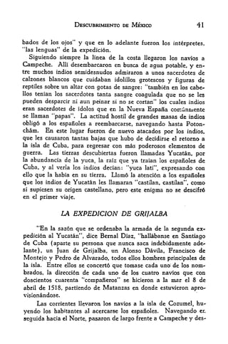 DESCUBRIMIENTO DE MEXICO                    41


bados de  los ojos" y que en lo adelante fueron los interpretes,
"las lenguas" de la expedicion.
   Siguiendo siempre la linea de la costa llegaron los navios a
Campeche. Alii desembarcaron en busca de agua potable, y en-
tremuchos indios semidesnudos admiraron a unos sacerdotes de
calzones blancos que cuidaban idolillos grotescos y figuras de
reptiles sobre un altar con gotas de sangre: "tambien en los cabe<-
llos tenian los sacerdotes tanta
                                  sangre coagulada que no se les
pueden desparcir ni aun peinar si no se cortan" los cuales indios
eran sacerdotes de idolos que en la Nueva Espana cornunmente
             *

se llaman 'papas". La actitud hostil de grandes masas de indios
obligo a los espanoles a reeinbarcarse, navegando hasta Poton-
cham. En este lugar fueron de nuevo atacados per los indios,
que      causaron tantas bajas que hubo de decidirse el retorno a
       les
la isla de Cuba, para regresar con mas poderosos elementos de
guerra.   Las tierras descubiertas fueron llamadas Yucatan, por
la abundancia de la yuca, la raiz que
                                       ya traian los espanoles de
Cuba, y al verla los indios decian: "yuca lati", expresando con
ello que la habia en su tiemu Llamo la atencion a los espanoles

que los indios de Yucatan les llamaran "castilan, castilan", como
si    supiesen su origen castellano, pero este enigma no se descifr6
en     el primer viaje.



                 LA EXPEDICION DE GRIJALBA

     **En la sazon que se ordenaba la armada de la segunda ex-
pedicion al Yucatan", dice Bernal Diaz, "hallabanse en Santiago
de Cuba (aparte su persona que nunca saca indebidamente ade
lante), un Juan de Grijalba, un Alonso Davila, Francisco de
Montejo y Pedro de Alvarado, todos ellos hombres principales de
la isla. Entre ellos se concerto que tomase cada uno de los nom-
brados, la direcci6n de cada uno de los cuatro navios que con
doscientos cuarenta "companeros" se hicieron a la mar el 8 de
abril de 1518, partiendo de Matanzas en donde estuvieron apro-
visionandose.
        Las corrientes llevaron                   de Cozumel, hu-
                                  los navios a la isla

yendo los habitantes al acercarse los espanoles* Navegando en
seguida hacia el Norte, pasaron de largo frente a Canjpeche y des-
 