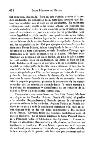 428                BREVE HISTORIA DE MEXICO


por supuesto, falsificada. Pero en esta ocasion, gracias a la pre-
dica maderista, los polizontes de la dictadura tuvieron que des-
truir las papeletas, con el veto de los maderistas. En anteriores
reelecciones nadie acudia a las urnas. Ahora era evidente que
se habia violado el voto.   Y   esta violacion seria el pretexto legal
para el movimiento de pro testa armada que se preparaba. Una
nueva legalidad se habia creado* Los oposicionistas a las reelec
ciones anteriores no habian logrado dar a su protesta el carac-
ter de defensa de la accion democratica atropellada. Aparte de
eso, los antiporfiristas de 1906, por ejemplo, encabezados por los
hermanos Flores Magon, habian complicado la lucha clvica con
programas de tinte anarquista, escuela Barcelona-Chicago, que
alarmaban a la parte consciente de la nacion. Madero supo
formular un programa de clase media, un plan factible dentro
del cual cabian todos los ciudadanos. Se llamo el Plan de San
Luis. Establecia el respeto al sufragio y la no reeleccion presi-
dencial, la restauracion de las libertades publicas, el derecho de
asociacion de los obreros, la proteccion al trabajador, violenta^
mente atropellado por Diaz en las huelgas recientes de Orizaba
y Puebla. Preconizaba, ademas, la destruccion de los latifudios
mediante la venta forzada de un tercio de su extension; fomen-
taba la pequena propiedad; prometia la restitucion de las tierras
ocupadas por las companias deslindadoras. Y ponia termino a
la politica de concesiones y despilfarros de los recursos de la
nacion a favor de negociantes extranjeros.
      Escapando a sus cancerberos en San Luis        Potosi,   Madero
se refugio en los Estados Unidos.  Desde alii        incito al
                                                           pueblo
a   la rebeldia.Respondieron al llamado grupos de rancheros y
patriotas aislados de las ciudades. Aquiles Serdan en Puebla re-
sistio en su casa a toda la guarnicion porfirista y la tuvo en ja-

que durante todo un dia con cinco companeros y dos mujeres
de su familia. Cayeron todos los hombres acribillados pero el
pais se conmovio. En el campo iniciaron la lucha Pascual Oroz-
co y Francisco Villa, en Chihuahua; los Figueroa, en Guerrero;
Moya, en Zacatecas; Bracamontes y Maytorena, en Sonora; los
Gutierrez, en Coahuila. Pronto Madero pudo entrar al territo-
rio nacional para ponerse al frente de un grueso nucleo rebelde.
Ante el empuje de la opinion, mas bien que por desastres milita-
 