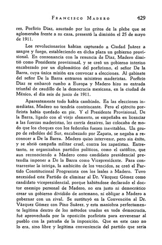 FRANCISCO MADERO                                    429

res, Porfirio
            Diaz, asustado por los gritos de la plebe que se
aglomeraba frentc a su casa, presento la dimision el 25 de mayo
de 1911.
     Los revolucionarios habian capturado a Ciudad Juarez a
sangre y fuego, estableciendo en dicha plaza un gobierno provi^
sional. En consonancia con la renuncia de Diaz, Madero dimi-
tio como Presidente provisional,
                                  y se creo un gobierno interino
encabezado por un diplomatico del porfirismo, el senor De la
Barra, cuya unica mision era convocar a elecciones. Al gabinete
del senor De la Barra entraron ministros maderistas. Porfirio
Diaz se embarco rumbo a Europa y Madero hizo su entrada
triunfal de caudillo de la democracia mexicana, en la ciudad de
Mexico, el dia seis de junio de 1911.

      Aparentemente todo habia cambiado.              En   las elecciones in~
mediatas, Madero no tendria contrincante. Pero el ejercito por-
firista habia quedado en pie.           Y
                                el Presidente Provisional, De
la Barra, ligado      con      elemento, se empenaba en licenciar
                             el viejo
a las fuerzas maderistas, les corria desaires, las colocaba de mo-
do que los choques con los federales fuesen inevitables. Un gru-
po de rebeldes del Sur, encabezado por Zapata, se negaba a re-
conocer a      De   la Barra.   Madero      quiso intervenir, pero sin exito,
y   se abrio   campana       militar cruel, contra los Zapatistas.    Entre-
tanto, se organizaban partidos politicos,            como   el catolico,
                                                                que
aun reconociendo a Madero como candidate presidencial pre-
tendia imponer a De la Barra como Vicepresidente. Para con-
trarrestar la intriga, la ambicion de los vencidos, se creo el Par-
tido Constitucional Progresista con los leales a Madero. Tuvo
necesidad este Partido de eliminar al Dr. Vazquez Gomez como
candidate vicepresidencial, porque habiendose declarado el doc
tor enemigo personal de Madero, no era justo ni democratico
crear un gobierno dividido de antemano, ni obligar a               Madero a
gobernar con un rival. Se sustituyo en la Convencion al Dn
Vazquez Gomez con Pino Suarez, y esta maniobra perfectamen-
te legitima dentro          de los metodos usados en toda democracia,
fue aprovechada por la oposicion porfirista para envenenar al
pueblo con la patrana de la imposicion, Que en este caso no
lo era, sino libre      y   legitima conveniencia del partido que seria
 