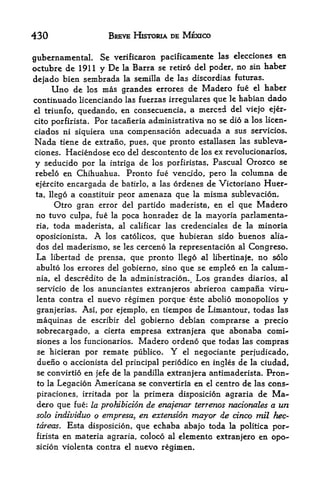 430                      BREVE HKTORIA DE MEXICO

                                                                 en
gubernamental. Se verificaron pacificamente las eleccioncs
octubre de 1911 y De la Barra se retire del poder, no sin haber
dejado bien sembrada la semilla de las discordias futuras.
     Uno de los mas grandes errores de Madero fue el haber
continuado licenciando las fuerzas irregulares que le habian dado
el triunfo, quedando, en consecuencia, a merced del viejo ejer-

cito porfirista. For tacaneria administrativa no se dio a los licen-
 ciados ni siquiera una compensation adecuada a sus servicios.
Nada   tiene de extrano, pues, que pronto estallasen las subleva-
clones.  Haciendose eco del descontento de los ex revolutionaries,
y seducido per              de los porfiristas, Pascual Orozco se
                       la intriga
rebelo en Chihuahua.     Pronto fue vencido, pero la columna de
ejercito encargada de batirlo, a las ordenes de Victoriano Huer-
ta, llego a constituir peor amenaza que la misma sublevacion.
     Otro gran error del partido maderista, en el que Madero
no tuvo culpa, fue la poca honradez de la mayoria parlamenta-
ria, toda maderista, al calificar las credenciales de la minoria

oposicionista. A los catolicos, que hubieran sido buenos alia-
dos del maderismo, se les cerceno la representation al Congreso.
La libertad de prensa, que pronto llego al libertinaje, no solo
abulto los errores del gobierno, sino que se empleo en la calum-
 nia, el descredito      de   la   administracion^ Los grandes diarios, al
 servicio   de   los anunciantes extranjeros abrieron      campaiia viru-
 lenta contra     el nuevo regimen porque este abolio monopolios y
 granjerias.     Asi, por ejemplo, en tiempos de Limantour, todas las
 maquinas de  escribir del gobierno debian      comprarse a precio
 sobrecargado, a cierta empresa extranjera      que abonaba comi-
 siones a los funcionarios. Madero ordeno que todas las compras
 se hicieran por remate publico. Y el negociante perjudicado,
 dueno o accionista del principal periodico en ingles de la ciudad,
 se convirtio en jefe de la pandilla extranjera antimaderista. Pron
 to la Legacion Americana se convertiria en el centro de las cons-

 piraciones, irritada por la primera disposicion agraria de Ma
 dero que fue: la prohibition de enajenar terrenos nacionales a un
 solo individuo o empresa^ en extension mayor de cinco mil hec-
 tdreas. Esta disposicion, que echaba abajo toda la politica por-
 firista en materia agraria, coloco al elemento extranjero en opo-
 sicion violenta contra el         nuevo regimen.
 