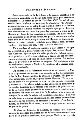 FRANCISCO MADERO                                        431

      Los calumniadores de                prensa acusaban a la
                                   la tribuna   y   la

revoluci6n maderista de haber sido financiada por petroleros
americanos. Lo cierto es quc la "Standard Oil*' fracaso al pre-
tender llevar adelante un contrato de oleoducto. "El Aguila"
                                                     la sombra
empresa inglesa que se habia hecho multimillonaria a
del porfirismo, advirtid tambien en seguida que ya  no habrian
mas concesiones de zonas inexploradas enormes, y puso su in-
fluencia del lado de los enemigos de Madero* El mejor mentis
a la calumnias de la ayuda extranjera para la revolution made
rista esta en el hecho de que no otorgo Madero, en todo su go-
bierno, un solo contrato ventajoso para alguna gran empresa
                                           adversas!
yankee. jSin duda por eso, todas le fueron
      Para resolver    problema agrario y dar tierras a los que
                        el

las necesitaban y para restituir las despojadas, nombro Madero
una Comision Agraria que, de haber perdurado, hubiera resuel-
to el problema en terminos practices y justos, sin las confisca-
ciones arbitrarias y el caos que han venido despues. Sin embar
go, el no prestarse a la politica
                                  de despojos, fue motivo para que
los malvados  acusaran a Madero de traicionar el programa agra
rio   de   la revolucion.

      Al amparo de          las libertades maderistas se crearon         en   Me
xico las primeras uniones obreras,         como      la   de   los ferrocarrileros

y   lasde los obreros textiles de Orizaba y Puebla. El gran ca
pital extranjero, alarmado,
                             se puso contra Madero. No supo ver

que la caida de este provocaria una reaccion popular vengativa
y extremista. Las clases privilegiadas anoraban
                                                  el porfirismo y

no podian imaginar para Mexico otro sistema de gobierno que
el de la fuerza bruta empenada en someter a esclavitud
                                                          a cator-
ce millones de seres, en beneficio de la aristocracia mexico-ex-
tranjera de no mas de veinte mil propietarios
                                               feudales.   en vez       Y
de adaptarse a la nueva situacion, lo que les habria salvado bue-

na parte de sus intereses, se dedicaron a minarla. jOtro hombre
fuerte, un Porfirio Diaz joven, tal era la esperanza de los
                                                             ene

migos de       la patria!

     El clero se distancio de Madero, no porque este atentara
 contra las practicas benevolas que se habian conquistado al am
 paro de      la politica porfirista, sino   porque Madero no reprimia
 