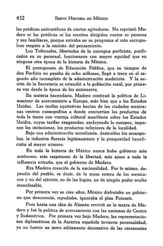 432                      BREVE HISTORIA DE MEXICO

las predicas anticatolicasde ciertos agitadores. No reprimio Ma~
dero ni las predicas ni los escritos dirigidos contra su persona
y sus familiares, porque entraba en su programa el mas escrupu-
loso respeto a la emision del pensamiento*
    Los Tribunales, libertados de la consigna porfirista, purifi-
cados en su personal, funcionaron con mayor equidad que en
ninguna otra epoca de la historia de Mexico.
     El presupuesto de Educacion Publica, que en tiempos de
don Porfirio no pasaba de ocho millones, llego a trece en el se-
gundo ano incompleto de la administracion maderista.         la ac--   Y
cion de la Secretaria se extendio a la poblacion rural, por prime*
ra vez desde la epoca de los misioneros.
       En    materia hacendaria,      Madero   continuo la politica de Li-
mantour de acercamiento a Europa, mas bien que a los Estados
Unidos. Las tarifas equitativas hacian de las ciudades mexica-
nas centros cosmopolitas a donde concurrian los productos de
toda la tierra con ventaja cultural manifiesta sobre los Estados
Unidos, cuyas tarifas exageradas, excluyendo lo europeo, impo-
nen las imitaciones, los productos inferiores de la localidad.

    Bajo una administracion moralizada, destruidos los monopo^
lios, la    industria florecia legitimamente     y   la   prosperidad benefi-
ciaba al     mayor numero.
       En
        toda la historia de Mexico nunca hubo gobierno mas
autonomo, mas respetuoso de la libertad, mas ajeno a toda la
influencia extrana,      que   el   gobierno de Madero.
       Era Madero creacion de          la nacionalidad.     Por
                                                       mismo, de- lo
pendla del pueblo, es decir, de la masa entera de los mexica-
nos y no del ejercito, no de las logias, no de ningun poder oculto
inconfesable,
    Por primera vez en cien anos, Mexico disfrutaba un gobier
no que desconocia, repudiaba, ignoraba el plan Poinsett.
    Pues hasta una idea de Alaman revivio en la mente de Ma
dero   y f ue        de acercamiento con las naciones de Centro
                la politica

y Sudamerica. Por   primera vez bajo Madero, las representacio-
nes diplomaticas de la America espanola tuvieron personalidad;
ya no fueron un mero aditamento decorativo de las ceremonias
 
