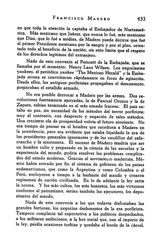FRANCISCO MADERO                                  433
en que toda la atencion la captaba el
                                        Embajador dc Norteaxa-
rica.  Mas mexicano quc Juarez, que nunca lo fue, mas mexicano
que Diaz, que lo fue a medias, de Madero puede decirse
                                                            que fu
el primer Presidente mexicano
                                por la sangre y por el plan, orien-
tado todo al beneficio de la naci6n, sin otro limite
                                                     que el respeto
de los derechos legitimos del
                                       extranjero.
        Nada de   esto convenia al Poinsett de la
                                                          Embajada, que se
llamaba por el momento:
                          Henry Lane Wilson. Los negociantes
yankees, el periodico yankee 'The Mexican Herald" y la Emba
jada misma se convirtieron rapidamente en focos de
                                                   agitacidn.
Desde    ellos, los    antiguos porfiristas propagaban       el   descontento,
preparaban     el estallido     armado.
        No
         era posible derrocar a Madero
                                       por las armas. Dos re-
voluciones fuertemente apoyadas, la de Pascual Orozco
                                                      y la de
Zapata, sabian terminado en el mas sonado fracaso. El pais es-
taba en paz, sin necesidad de los metodos del terror
                                                                    porfirista;
muy                 con desprecio y negacion de tales metodos,
        al contrario,
Una  creciente ola de prosperidad volvia el future sonriente. No
era tiempo de pensar en el hombre
                                     que sucediera a Madero en
la presidencia, pero era evidente
                                  que estaba liquidada la era de
los presidentes generales
                          ignorantes y de los caudillos del zafa-
rrancho y la montonera. El sucesor de Madero tendria          ser
                                                          que
un hombre      culto   y preparado en        de las escuelas y la
                                             la ciencia
experiencia del mundo, podria resolver los problemas complica-
dos del estado moderno. Gracias al movimieuco maderista, Me
xico habia entrado por fin al sistema de
                                          gobierno de los paises
sudamericanos, que como la Argentina y como Colombia o el
Peru, excluyeron a tiempo a la barbaric del mando
                                                       y crearon
regimenes de nacion civilizada. En lo de adelante la ley seria
la norma. Y los mas cultos, los mas honestos, los mas virtuosos
conforme al patriotismo, serian tambien los ejecutores, los
                                                            depo
sitaries del   mando.
      Nada de     esto convenia a los que todavia disfrutaban las
grandes fortunas,       los   negocios deshonestos de la era porfirista.
Tampoco complacia         tal   expectativa a los politicos despechados,
a   los militares ambiciosos,     a   la   hez social que, con el imperio de
la ley, perdia ocasiones turbias
                                           y quedaba al borde de la carcel.
 