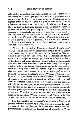 434                    BREVE HKTORIA DE MEXICO

A la politica poinsetista tampoco convenia un Mexico regenerado,
          un Mexico que pondria atencion al problema de la
civilizado;
conservaci6n de los recursos nacionales, la distribucion de la
                               y la justicia para todos. Con un
riqueza entre los hijos del pais
gobierno civilizado y patriota como el de Madero,, las leyes de
Reforma tambien tenian los dias contados. La rama filosofica del
poinsetismo se hallaba, pues, inquieta.              Y
                                         se juntaron todos los
morbos, y reconociendo que de por si eran impotentes resolvie-
ron cobijarse bajo el poderio de la nacion que nos ha estado
enviando a los Poinsett. Alii estaba el Poinsett de la hora dis-
puesto a salvar la obra del primero. En. la Embajada America
na, bajo la presidencia de Henry Lane Wilson, empezaron a
reunirse los conspiradores.

    Al tener de ello noticia, Madero se alarmo; despues penso
que no tenia el caso mayor importancia porque faltaban apenas
unos meses para la toma de posesion de Woodrow Wilson,
recien electo candidate democrata.              En   los Estados Unidos, la
opinion de las mayorias, siempre generosa, se inclinaba en favor
de Madero y del nuevo regimen. Comprendian instintivamente
losnorteamericanos de buena fe, que un Mexico regenerado, pro-
              mejor vecino y buen amigo que un Mexico salvaje,
gresista, seria
sometido a despotismos crudos. Desde luego, no es toda la na
cion americana quien apoya la politica desintegradora de los
Poinsett. El mismo Presidente electo, Woodrow Wilson, esta
ba ya en correspondent amistosa con Madero. Y este pensaba:
el primer favor que pedire a Woodrow Wilson es el retiro del
Embajador Henry Lane Wilson. No contaba con que tambien.
del lado de sus enemigos, habia prisa por aprovechar los servi-
cios del    Embajador que, por       lo   mismo que      se habia     condenado
al retiro queria     aprovechar sin escrupulos el ultimo momento             de
su gestion.     Y   asi fue como pocas semanas antes de la toma              de
posesion de     Woodrow     Wilson, se concerto          el   "Pacto de   la   Ciu-
dadela", discutido    y firmado en        las oficinas   de   la   Embajada.
      Los dos   caudillos   que   la oposicion enfrentaba a Madero, el

general Bernardo Reyes       y    Felix Diaz, estaban presos en la Peni-
tenciariade Mexico, despues de haber sido derrotados ver-
gonzosamente, el primero en Tamaulipas, el segundo en Vera-
 