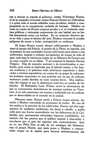 436                   BREVE HISTORIA DE MEXICO

ron a ofreeer su espada al gobierno, estaba Victoriano Huerta,,
elde la campana victoriosa contra Pascual Orozco en Chihuahua*
y a quien todo el inundo sefialaba como envidioso, desleal y com-
prometido en la conspiracion acabada de fracasar. Madero no
tenia en contra de Huerta ninguna prueba y si, al contrario, exis-
tian publicas y reiteradas expresiones de una Jealtad que se ha~
bia demostrado antes con hechos. En un momejito decisivo pa
ra su vida y para el destino del pais, Madero consumo la prueba
peligrosa de armar a Judas, entregandole su confianza.
     El Judas Huerta sonrid, abrazo publicamente a Madero y
tomo  el mando del Palacio, el mando de la Plaza; en seguida, con
el pretexto de que necesitaba fuerzas suficientes para atacar a los

sublevados, empezo a ordenar movimientos de tropas en todo el
pais; todo bajo la tolerancia inepta de un Ministro de Guerra que
no supo cumplir con su deber.          Y
                                    asi comenzo la llamada Decena
Tragica.   Dias de angustia nacional y de incertidumbre y con
fusion, pues nadie se explicaba que el ejercito entero, y las fuer
zas auxiliares y el gobierno todo, estuvieran impotentes y dedi-
cados a tiroteos esporadicos, en contra de un grupo de ochocien-
tos hombres encerrados en una posicion que un par de canones
modernos, podia derribar en unas cuantas horas* Una explica-
cion del enigma es que la diplomacia intervino en auxilio de los
alzados* El Embajador Lane Wilson envio la advertencia de
que se consumarian desembarcos de marinos yankees en Vera
cruz, siun solo americano era muerto o molestado por el combate
que se desarrollaba en el corazon de la ciudad.

     Mientras tanto, Huerta metio a Palacio tropas adictas, de-
jando a Madero convertido en prisionero de hecho. En uno de
los asaltos a la posicion de los sublevados, Huerta uso dos
                                                            regi-
mientos de auxiliares maderistas; los lanzo a caballo, a media
calle para que fueran ametrallados: >x)r los defensores de la Ciu-
dadela, que, previamente advertidos lograron acribillarlos. La
traicion fue tan patente que el
                                 publico empezo a desconfiar y
circularon por el pais las especies mas contradictorias:
                                                              Que
ya no      era Felix Diaz   d   Jefe   de   los
                                     enemigos del Gobierno,
sino el propio Huerta, que tenia
                                 preso a Madero, y concen-
traba tropas en la capital
                           para hacerse definitivamente del
 