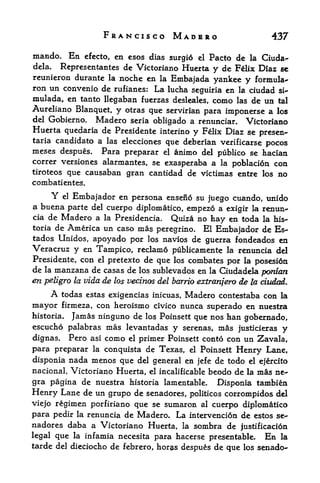 FRANCISCO MADBRO                           437

mando. En    efccto, en esos dias surgi6 el Pacto de la Ciuda-
dela.  Representantes de Victoriano Huerta y de Flix Diaz se
reunieron durante la noche en la Embajada
                                              yankee y formula*'
ron un convenio de rufianes: La lucha seguiria en la ciudad si-
xnulada, en tanto llegaban fuerzas desleales, como las de un tal
Aureliano Blanquet, y otras que servirian para imponerse a los
del Gobierno,       Madero   seria obligado a renunciar. Victoriano
Huerta quedaria de Presidente        interino y Felix Diaz se presen-
taria candidate a las eleccionesque deberian verificarse pocos
meses despues.        Para prepararnimo del publico se hacian
                                      el
correr versiones alarmantes, se exasperaba a la poblacion con
tiroteos que causaban gran cantidad de victimas entre los no
combatientes.
     Y el Embajador en persona ensen6 su juego cuando, unido
a buena parte del cuerpo diplomatic, empezo a exigir la renun-
cia de Madero a la Presidencia. Quiza no
                                                 hay en toda la his-
toria de America un caso mas peregrine. El
                                                  Embajador de Es-
tados Unidos, apoyado por los navios de guerra fondeados en
Veracruz y en Tampico, reclamo publicamente la renuncia del
Presidente, con el pretexto de que los combates por la posesidn
de la manzana de casas de los sublevados en la Ciudadela pardon
en peligro la vida de los vecinos del barrio extrarijero de la ciudad.
        A   todas estas exigencias inicuas,   Madero contestaba con   la
mayor   firmeza, con heroismo civico nunca superado en nuestra
historia. Jamas ninguno de los Poinsett que nos han
                                                    gobernado,
escucho palabras mas levantadas y serenas, mas justicieras y
dignas. Pero asi como el primer Poinsett conto con un Zavala,
para preparar la conquista de Texas, el Poinsett Henry Lane,
disponia nada menos que del general en jefe de todo el ejercito
nacional, Victoriano Huerta, el incalificable beodo de la mas ne-
gra pagina de nuestra historia lamentable.           Disponia tambien
Henry Lane de un grupo de   senadores, politicos corrompidos del
viejo regimen porfiriano que se sumaron al cuerpo diplomatico
para pedir la renuncia de Madero. La intervenci6n de estos se
nadores daba a Victoriano Huerta, la sombra de justificacion
legal que la infamia necesita para hacerse presentable. En la
tarde del dieciocho de febrero, hor^s despues de que los senado-
 
