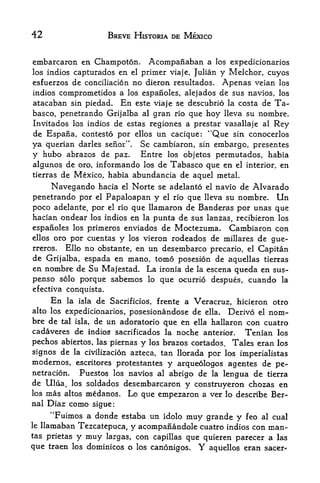 42                         BREVE HISTORIA DE MEXICO


embarcaron en Champoton.                 Acompanaban a       los expedicionarios
los indios capturados         en
                           primer viaje, Julian y Melchor, cuyos
                                   el

esfuerzos de conciliation no dieron resultados. Apenas veian los
indios comprometidos a los espanoles, alejados de sus navios, los
atacaban sin piedad* En este viaje se descubrio la costa de Ta
basco, penetrando Grijalba al gran rio que hoy lleva su nombre.
Invitados los indios de estas regiones a prestar vasallaje al Rey
de Espafia, contesto por ellos un cacique: "Que sin conocerlos
ya querian darles sefior".              Se cambiaron,
                                         sin embargo, presentes

y hubo abrazos de paz.     Entre los objetos permutados, habia
algunos de oro, informando los de Tabasco que en el interior, en
tierras de Mexico, habia abundancia de aquel metal.

      Navegando hacia         el   Norte se adelanto    el   navio de Alvarado
penetrando por       el
                   Papaloapan y        que   el rio nombre. Un
                                                        lleva su
poco adelante, por el rio que llamaron de Banderas por unas que

hacian ondear los indios en la punta de sus lanzas, recibieron los
espanoles los primeros enviados de Moctezuma. Cambiaron con
ellos oro por cuentas y los vieron rodeados de millares de gue-
rreros. Ello no obstante, en un desembarco precario, el Capitan
de Grijalba, espada en mano, tomo posesion de aquellas tierras
en nombre de Su Majestad. La ironia de la escena queda en sus-
penso solo porque sabemos lo que ocufrio despues, cuando la
efectiva conquista.
      En   la isla    de   Sacrificios, frente a
                                           Veracruz, hicieron otro
alto los expedicionarios, posesionandose de ella. Derive el nom
bre de tal isla, de un adoratorio que en ella hallaron con cuatro
cadaveres de indios sacrificados la noche anterior. Tenian los
pechos abiertos, las piernas y los brazos cortados. Tales eran los
signos de la civilization azteca, tan llorada por las imperialistas
modernos, escritores protestantes y arquedlogos agentes de pe-
netracion.  Puestos los navios al abrigo de la lengua de tierra
de Ulua, los soldados desembarcaron y construyeron chozas en
los mas altos medanos. Lo que empezaron a ver lo describe Ber-
nal   Diaz como      sigue:
     "Fuimos a donde estaba un idolo muy grande y feo al cual
le llamaban Tezcatepuca,
                         y acompanandole cuatro indios con man-
tas prietas y muy largas, con capillas
                                       que quieren parecer a las
que traen los dominicos o los canonigos. Y aquellos eran sacer-
 