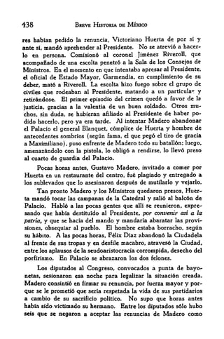 438                  BREVE HISTORIA DE MEXICO

res habian pcdido la renuncia, Victoriano Huerta de por si y
ante si, mand6 aprchcnder al Prcsidente. No sc atrevio a hacer-
lo  en persona. Comisiond al coronel Jimenez Riveroll, que
acompanado de una escolta penetr6 a la Sala de los Consejos de
Ministros. En el memento en que intentaba apresar al Presidente,
el oficial de Estado Mayor, Garmendia, en cumplimiento de su

deber, mat6 a RiverolL La escolta hizo fuego sobre el grupo de
crviles que rodeaban al Presidente, matando a un particular y
retirandose. El primer episodio del crimen quedd a favor de la
justicia, gracias a la valentia de
                                   un buen soldado. Otros mu-
chos, sin duda, se hubieran afiliado al Presidente de haber po~
dido hacerlo, pero ya era tarde. Al intentar Madero abandonar
el Palacio el general Blanquet, complice de Huerta y hombre de

antecedentes sombrios (segun fama, el que pego el tiro de gracia
 a Maximiliano), puso enfrente de Madero tcdo su batallonj luego,
 amenazandolo con la pistola, lo obligo a rendirse, lo llevo preso
 al cuarto de guardia del Palacio.

     Pocas horas antes, Gustavo Madero, invitado a comer por
Huerta en un restaurante del centro, fu& plagiado y entregado a
los sublevados que lo asesinaron despues de mutilarlo y vejarlo.

      Tan pronto Madero y los Ministros quedaron presos, Huer
ta   mand6 tocar las campanas de la Catedral y salio al balc6n de
Palacio*   Hablo a    las   pocas gentes que   alii   se reunieron, expre-
sando que    habia destituido al Presidente, por converdr asi a la
patria, y que se hacia del mando y mandaria abaratar las provi-
siones, obsequiar al pueblo. El hombre estaba borracho, segun
su habito. A las pocas horas, Felix Diaz abandono la Ciudadela
al frente de sus tropas y en desfile macabro, atraveso la Ciudad,
entre los aplausos de la seudoaristocracia corrompida, desecho del
porfirismo. En Palacio se abrazaron los dos felones.

      Los diputados   Congreso, convocados a punta de bayo-
                       al

netas, sesionaron esa noche para legalizar la situacion creada.
Madero consintio en firmar su renuncia, por fuerza mayor y por-
que se le prometio que serla respetada la vida de sus partidarios
a cambio de su     sacrificio politico.   No     supo que horas antes
habia sido victimado su hermano* Entre los diputados s6lo hubo
seis que se negaron a aceptar las renuncias de Madero como
 