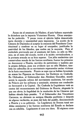 Acaso                 de Madero, el pais hubiera soportado
                   sin el asesinato
la dictadura       imponia Victoriano Huerta. Otras semejan-
                    que   le

tes ha padecido.  Y pocas veces el ejercito habia demostrado
tanta decision y unanimidad para imponerse. La accion de la
Camara de Diputados al aceptar la renuncia del Presidente Cons-
titucional y nombrar en su lugar al usurpador, justificaba la

pasividad de los blandos, que suelen ser la mayoria. Pero el
escandalo provocado por el asesinato del Justo, no solo en Me
xico,   en   el            mundo, incito a la accion reivindicadora, y
                   resto del
la protesta        armada no se hizo esperar. Los jefes maderistas que
conservaban mando de las fuerzas auxiliares, fueron los primeros
en desconocer a Huerta, movidos de patriotismo y tambien por
la propia defensa, pues era evidente que no s6lo Madero tam     r



bien los cabecillas de su movimiento regenerador serian victimas
de la furia reaccionaria. Pronto se supo que se faabian levantado
en armas     Figueroa en Guerrero, los Gutierrez en Coahuila.
                  los
En Chihuahua, el Gobernador don Abraham Gonzalez, moral-
mente la segunda cabeza del movimiento maderista, fue sacado
de Palacio por los militares y asesinado, mientras era conducido
en ferrocarril a   Capital En Coahuila la Legislatura voto en
                          la

contra del reconocimiento del Gobierno de Huerta, alegando lo
que era obvio, la ilegalidad de la resolucion de las Camaras que
habian obrado bajo presion. Y el Gobernador don Venustiano
Carranza, no obstante su antigua filiacion porfirista y despues
de alguna vacilacion, se puso del lado del pueblo, desconociendo
a Huerta y a su gobierno. La Legislatura de Sonora tomo me-
didas semejantes y las fuerzas auxiliares del Estado se declara-
ron en rebeldia. Legalmente el caso era claro. El regimen cons-


                                      443
 