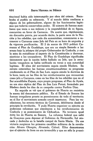 444                     BREVE HISTORIA DE MEXICO

titucional habia sido interrumpido por         obra del crimcn.   Reco-
braba    el   pueblo su soberania.    Y   el   mando   debia confiarse a
alguno de los gobernadores, alguno de los funcionarios            legiti-
mos que todavia conservaban poder. El numero de            fuerzas auxi-
liares que tenia a sus ordenes y la respetabilidad de su figura,
concurrian en favor de Carranza. De suerte que, rapidamente,
sin discusion previa, por acuerdo tacito, la parte sana de la Na-
cion y los rebeldes, que cada dia aumentaban, comenzaron a re-
conocer a Carranza como Jefe del Pais en su hora de angustia y
de vigorosa purificacion. El 2 de marzo de 1913 publico Ca
rranza el Plan de Guadalupe, que era un simple llamado a las
armas bajo la jefatura del propio Gobernador de Coahuila, y con
la mira de restablecer el imperio de la Constitucion y derrocar,

ajusticiar a los usurpadores. El Plan de Guadalupe significaba
unicamente que la nacion habia hallado un Jefe, que la revo-
lucion vengadora se habia unificado en torno a una autoridad
legitima.   El alma del movimiento seguia siendo Madero. Su
retrato ostentaban las fuerzas constitucionalistas; su        programa
condensado en     Plan de San Luis, seguia siendo la doctrina de
                   el
la hora, tanto en las filas de los revolucionarios que reconocian
como jefe a Carranza, como en las filas de los rebeldes que en el
Sur acaudillaba Zapata, cuyo propio programa, el Plan de Ayala,
no era sino replica del Plan de San Luis Potosi, formulado por
Madero desde los dias de su campana contra Porfirio Diaz.
     En seguida se vio que el gobierno de Huerta no resistiria
la marea del descontento publico.     En el Estado de Sonora las
fuerzas irregulares pronto  se posesionaron de todo el territorio;
en el Sur el movimiento armado crecio impetuoso. Pero las va~
cilaciones, los errores tacticos de Carranza, debilitaron desde el
principio la revolucion.     Y pudoHuerta organizar su ejercito en
poderosas columnas que expulsaron a los revolucionarios de
Coahuila y se posesionaron de Chihuahua. No tuvieron igual
exito los de Huerta en Sonora.      La columna federal que salio
de Guaymas para deponer al Gobierno de Hermosillo, fue ata^
cada y deshecha en la batalla campal de Santa Maria, De esa
victoria surgieron los primeros caudillos militares de la revolu
cion: Alvaro Obregon, Alvarado, Cabral. Ellos demostraron
que el ejercito de linea no era invencible y que no solo la gnerri<-
 