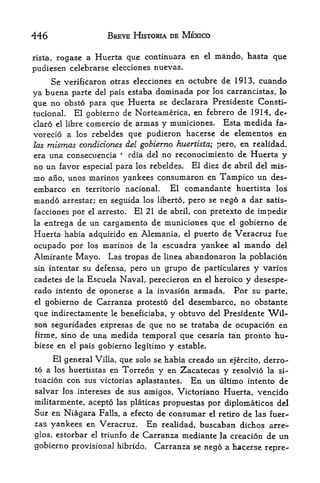 446                   BREVE HISTORIA DE MEXICO

rista,rogase a Huerta que continuara en         el   mando, hasta que
pudiesen celebrarse elecciones nuevas.
     Se verificaron otras elecciones en octubre de 1913, cuando
ya buena parte del pais estaba dominada por los carrancistas, lo
que no obsto para que Huerta se declarara Presidente Consti-
tucional. El gobierno de Norteamerica, en febrero de 19H, de-
claro el libre comercio de annas y municiones. Esta medida fa-
vorecio a los rebeldes que pudieron hacerse de elementos en
las mismas condiciones del gobierno huertista; pero, en realidad.
era una consecuencia
                      4
                        cdia del no reconocimiento de Huerta y
no un favor   especial para los rebeldes.    El diez de abril del mis-
mo ano, unos marines yankees consumaron en Tampico un des~
embarco en territorio nacionaL El comandante huertista los
mando                                          nego a dar satis-
         arrestar; en seguida los liberto, pero se
facciones por el arresto.   El 21 de
                                 abril, con pretexto de impedir
la entrega de un cargamento de municiones que el gobierno de

Huerta habia adquirido en Alemania, el puerto de Veracruz fue
ocupado por    los   marinos de   la   escuadra yankee   al   mando   del
Almirante Mayo,       Las tropas de linea abandonaron la poblacion
sin intentar su defensa, pero    un grupo de particulares y varios
cadetes de la Escuela Naval, perecieron en el heroico y desespe-
rado intento de oponerse a la invasion armada* Por su parte,
elgobierno de Carranza protesto del desembarcc, no obstante
que indirectamente le beneficiaba, y obtuvo del Presidente Wil
son seguridades expresas de que no se trataba de ocupacion en
firme, sino de una medida temporal que cesaria tan pronto hu-
biese en el pais gobierno legitimo y estable.

     El general Villa, que solo se habia creado un ejercito, derro-
to a los huertistas en  Torreon y en Zacatecas y resolvio la si-
tuacion con sus victorias aplastantes. En un ultimo intento de
salvar los intereses de sus amigos, Victoriano Huerta, vencido
militarmente, acepto las platicas propuestas por diplomaticos del
Sur en Niagara Falls, a efecto de consumar el retiro de las fuer-
zas yankees en Veracruz. En realidad, buscaban dichos arre-
glos, estorbar el triunfo   de Carranza mediante la creacion de un
gobierno provisional hibrido.     Carranza se nego a hacerse repre-
 
