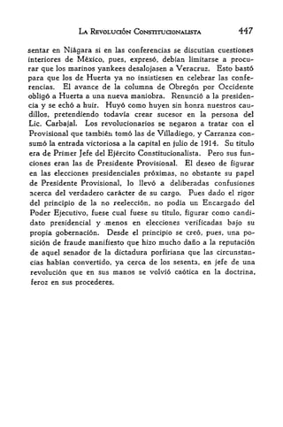 LA REVOLUCION CONSTITUCIONALISTA                     447

scntar en Niagara   si   en las conferencias se discutian cuestiones
interiores de Mexico, pues, expreso, debian limitarse a procu-
rar que los marines yankees desalojasen a Veracruz. Esto basto
para que los de Huerta ya no insistiesen en celebrar las confe
rencias.   El avance de la columna de Obregon por Occidente
obligo  a Huerta a una nueva maniobra. Renuncio a la presiden-
cia y se echo a huir. Huyo como huyen sin honra nuestros cau-
dillos, pretendiendo todavia crear sucesor en la persona del
Lie. Carbajal.   Los revolucionarios se negaron a tratar con el
Provisional que tambien tomo las de Villadiego, y Carranza con-
sumo la entrada victoriosa a la capital en julio de 1914. Su titulo
era de Primer Jefe del Ejercito Constitucionalista. Pero sus fun-
ciones eran las de Presidente Provisional. El deseo de figurar
en las elecciones presidenciales proximas, no obstante su papel
de Presidente Provisional, lo llevo a deliberadas confusiones
acerca del verdadero caracter de su cargo.       Pues dado el rigor
del principio de la      no reeleccion, no podia un Encargado del
Poder Ejecutivo, fuese cual fuese su     titulo,   figurar   como candi
date presidencial   y >menos en elecciones verificadas bajo su
propia gobernacion. Desde el principio se creo, pues, una po-
sicion de fraude manifiesto que hizo mucho dano a la reputacion
de aquel senador de la dictadura porfiriana que las circunstan-
cias habian convertido, ya cerca de los sesenta, en jefe de una
revolucion que en sus manos se volvio caotica en la doctrina,
feroz en sus procederes.
 
