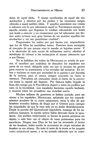 DESCUBRIMIENTO DE MEXICO                    43

dotes de aqucl idolo,          Y    tenian sacrificados de aqucl dia dos
muchachos y abiertos por los pechos y los corazones sangre
ofrecida a aquel maldito idolo. Y aquellos sacerdotes nos venian
a zahumar con lo que zahumaron aquel su Tezcatepuca porque en
aquella ocasion que llegamos lo estaban zahumando con humo
que huele a esencia; y no consenthnos que tal zahumerio nos die-
sen; antes tuvimos       muy   gran lastima de ver muertos aquellos dos
muchachos y ver tan grandisima crueldad".
      Preguntados los indios por que hacian eso, respondieron
que los de Ulua les mandaban matar. Parecian tener arraigado
el concepto de que porque otro lo manda, es legitimo matar. Y
a la abyeccion de esta suerte de militarismo nativo, anadian el
servilismo de ofrecer a los extranjeros el mismo sahumerio que
a sus Dioses.
         No                         Moctezuma en estado de gue-
              se hallaban los indios de
rra;   el          que acababan de descubrir los espanoles era
            sacrificio

parte de tin ritual, obligado cada vez que se reunian las gentes
para renovar su acatamiento a los enviados del monarca. En tri-
bus y naciones se mata por necesidad de la guerra o por decision
de la justicia, pero el azteca siempre convierte en fiesta la
matanza. Prevalecia tal costumbre desde el limite de la provin-
cia hasta la capital del Imperio. Por fortuna habia llegado la
hora del castigo que la Providencia depara a todos los pueblos que
caen en la brutalidad. Los espanoles barrerian aquella barbarie,
y crearian sobre los escombros una sociedad nueva.
      Muchos millares de guenreros se habian juntado, pero sin
atacar a los espanoles; Moctezuma, aplastado por los remordi*-
mientos seculares de su casta sanguinaria, tenia la idea de que
hombres extranos habian de llegar por el Oriente para castigar
las iniquidades de que la raza sola ya no podia desembarazarse.
Desde la partida del Quetzalcoatl legendario, enemigo de los sa-
crificios    humanos, la nacion azteca habia derivado hacia la igno-
minia.      Los pueblos esclavizados se hacian la guerra perpetua sin
objeto, o      mas bien con    el   objeto de tener prisioneros para los
sacrificios.                      los que ha inventado el terror
                Ningun otro Dios de
de los hombres, habia tenido la ocurrencia de exigir entranas de
hombre en sus altares. En todo el resto de la tierra se ha juzgado
como antinatural matar r y se ha matado sabiendo que se
 