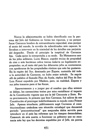 Nunca    la   administration se habia identificado con la per
sona del Jefe del Gobierno en forma tan rigurosa, y no porque
fuese Carranza hombre de extraordinaria capacidad, sino porque
el ansia del mando, la envidia de subordinados mas capaces, lo

llevaban a intervenir en la nimiedad de los detalles con perjuicio
del despacho. Desde el principle la ineptitud de Carranza

fijo. Cada quien la interpretaba a su modo. En Matamoros uno
de los jefes militares, Lucio Blanco, expidio titulos de propiedad
de cien o mas hectareas sobre tierras todavia no legalmente ex-
propiadas; en_el resto del pais los diferentes jefes se contentaron
con apoderarse de      las   propiedades rusticas que mas         les gustaron.

En   la region del Sur, dominada por Zapata, sustraida del todo
a   la autoridadde Carranza, no hubo mejor metodo. Se seguia
alii de palabra el llamado Plan de Ayala, replica del Plan de San

Luis Potosi expedido por Madero, pero, en realidad, Zapata y
sus jefes tomaron para       si   las fincas.

        Aparentemente y a juzgar por            el   nombre que   ellos   mismos
se daban, los carrancistas traian por mira restablecer el imperio
de la Constitution vigente que era la del Cincuenta y Siete. Pe
ro precisamente, lo primero que hizo Carranza, fue salirse de esa
Constitution al prorrogar indefinidamente su mando como Primer
Jefe.    Apenas triunfante, publicamente nego Carranza el cons-'
 titucionalismo creandosc una situation extralegal que denomin6
 periodo "preconstitucional"   que aseguraba debia servirle para
 introducir en el pais las reformas que los tiempos demandaban,
 Comenzo, de esta suerte, a funcionar un gobierno que no rcco-
 nocia   m^s   ley que los decretos expedidos por          el Jefe, sin    prcvia


                                        451
 